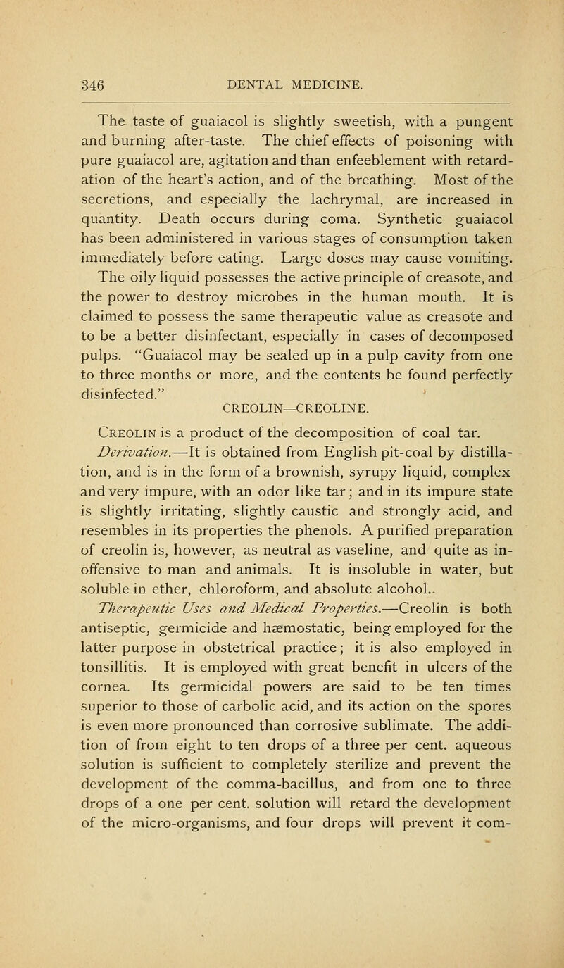 The taste of guaiacol is slightly sweetish, with a pungent and burning after-taste. The chief effects of poisoning with pure guaiacol are, agitation and than enfeeblement with retard- ation of the heart's action, and of the breathing. Most of the secretions, and especially the lachrymal, are increased in quantity. Death occurs during coma. Synthetic guaiacol has been administered in various stages of consumption taken immediately before eating. Large doses may cause vomiting. The oily liquid possesses the active principle of creasote, and the power to destroy microbes in the human mouth. It is claimed to possess the same therapeutic value as creasote and to be a better disinfectant, especially in cases of decomposed pulps. Guaiacol may be sealed up in a pulp cavity from one to three months or more, and the contents be found perfectly disinfected. CREOLIN—CREOLINE. Creolin is a product of the decomposition of coal tar. Derivation.—It is obtained from English pit-coal by distilla- tion, and is in the form of a brownish, syrupy liquid, complex and very impure, with an odor like tar; and in its impure state is slightly irritating, slightly caustic and strongly acid, and resembles in its properties the phenols. A purified preparation of creolin is, however, as neutral as vaseline, and quite as in- offensive to man and animals. It is insoluble in water, but soluble in ether, chloroform, and absolute alcohol.. Therapeutic Uses and Medical Properties,—Creolin is both antiseptic, germicide and haemostatic, being employed for the latter purpose in obstetrical practice; it is also employed in tonsillitis. It is employed with great benefit in ulcers of the cornea. Its germicidal powers are said to be ten times superior to those of carbolic acid, and its action on the spores is even more pronounced than corrosive sublimate. The addi- tion of from eight to ten drops of a three per cent, aqueous solution is sufficient to completely sterilize and prevent the development of the comma-bacillus, and from one to three drops of a one per cent, solution will retard the development of the micro-organisms, and four drops will prevent it com-