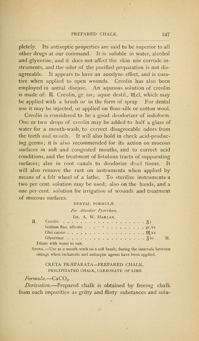 pletely. Its antiseptic properties are said to be superior to all other drugs at our command. It is soluble in water, alcohol and glycerine, and it does not affect the skin nor corrode in- struments, and the odor of the purified preparation is not dis- agreeable. It appears to have an anodyne effect, and is cura- tive when applied to open wounds. Creolin has also been employed in antral disease. An aqueous solution of creolin is made of: I^. Creolin, gr. iss; aquae destil., 1Tlcl, which may be applied with a brush or in the form of spray. For dental use it may be injected, or applied on floss-silk or cotton wool. Creolin is considered to be a good deodorizer of iodoform. One or two drops of creolin may be added to half a glass of water for a mouth-wash, to correct disagreeable odors from the teeth and mouth. It will also hold in check acid-produc- ing germs; it is also recommended for its action on mucous surfaces in soft and congested mouths, and to correct acid conditions, and the treatment of fistulous tracts of suppurating surfaces; also in root canals to deodorize dead tissue. It will also remove the rust on instruments when applied by means of a felt wheel of a lathe. To sterilize instruments a two per cent, solution may be used; also on the hands, and a one per cent, solution for irrigation of wounds and treatment of mucous surfaces. DENTAL FORMULiE. For Alveolar Pyorrhcea. Dr. a. W. Harlan. R. Creolin ^i^j Sodium fluo. silicate . . . * • gr.xx Olei cassise HXxx Glycerinse ^iv. M. Dilute with water to suit. SiGNA.—Use as a mouth-wash on a soft brush, during the intervals between sittings when escharotic and antiseptic agents have been applied. CRETA PR.EPARATA—PREPARED CHALK. PRECIPITATED CHALK, CARBONATE OF LIME. Fonmtla.—CaCOg. Derivation.—Prepared chalk is obtained by freeing chalk from such impurities as gritty and flinty substances and solu-