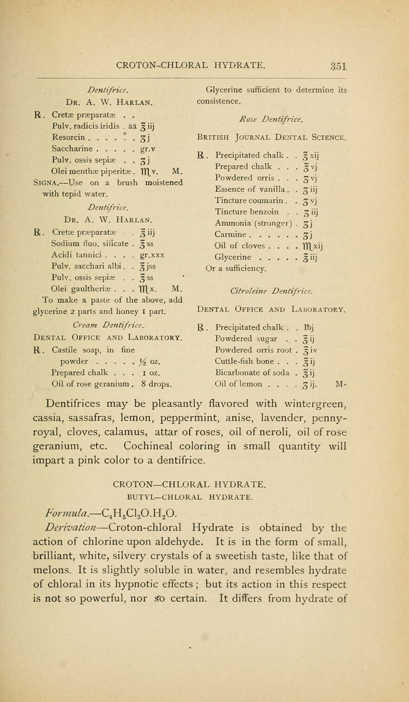 Dentifrice. Dr. a. W. Harlan. R. Cretse prseparatse . . Pulv. radicis iridis . aa ^ iij Resorcin ....'.. ^i Saccharine gr.v Pulv. ossis sepise . . .^j Olei menthse piperitae . TTlv. Glycerine sufficient to determine its consistence. Rose Dentifrice. British Journal Dental Science. M. SiGNA.—Use on a brush moistened with tepid water. Dentifrice. Dr. a. W. Harlan. R. Cret^ prseparatse • ^ iij Sodium fluo. silicate . ^ss Acidi tannici .... gr.xxx Pulv. sacchari albi. . ^jss Pulv. ossis sepiae , . ^ ss Olei gaultherix . . . TTtx. M. To make a paste of the above, add glycerine 2 parts and honey i part. Cream Dentifrice. Dental Office and Laboratory. R. Castile soap, in fine powder % oz. Prepared chalk . . . i oz. Oil of rose geranium . 8 drops. R . Precipitated chalk . Prepared chalk . . Powdered orris . . Essence of vanilla. Tincture couniarin . Tincture benzoin . Ammonia (stronger) Carmine Oil of cloves . . . Glycerine .... Or a sufficiency. .5^y 5^j 3^j 5»J 3^-J HJ Z] 3i Citroleine Dentifrice. Dental Office and Laboratory. R. Precipitated chalk . ftj Powdered sugar . ,VJ Powdered orris root .?iv Cuttle-fish bone . . .^ij Bicarbonate of soda .^i] Oil of lemon . . . 5iJ- M- Dentifrices may be pleasantly flavored with wintergreen, cassia, sassafras, lemon, peppermint, anise, lavender, penny- royal, cloves, calamus, attar of roses, oil of neroli, oil of rose geranium, etc. Cochineal coloring in small quantity will impart a pink color to a dentifrice. CROTON—CHLORAL HYDRATE. BUTYL—CHLORAL HYDRATE. Formula.—C4H5CI3O.H2O. Z^mz'i«//<?;^—Croton-chloral Hydrate is obtained by the action of chlorine upon aldehyde. It is in the form of small, brilliant, white, silvery crystals of a sweetish taste, like that of melons. It is slightly soluble in water, and resembles hydrate of chloral in its hypnotic effects; but its action in this respect is not so powerful, nor ^o certain. It differs from hydrate of