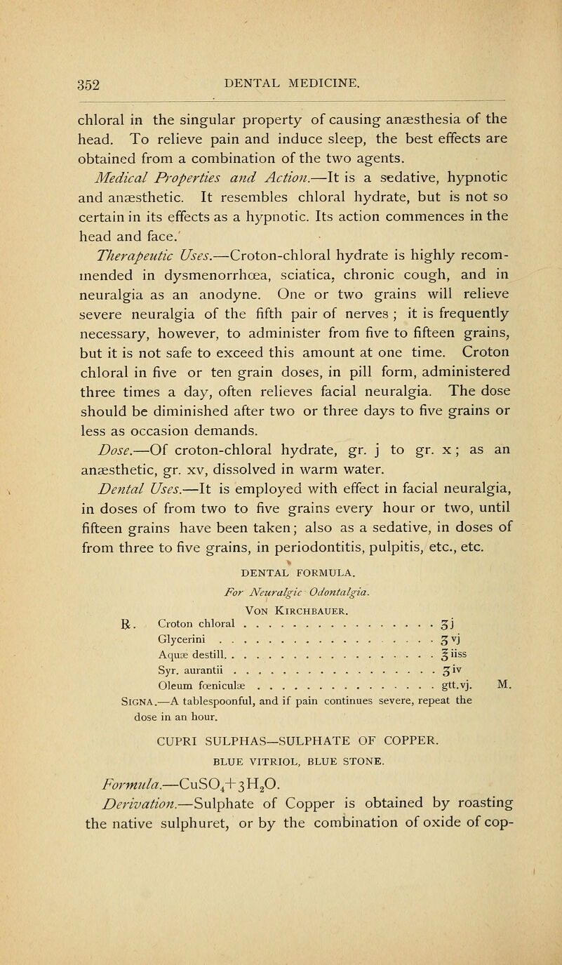 chloral in the singular property of causing anaesthesia of the head. To relieve pain and induce sleep, the best effects are obtained from a combination of the two agents. Medical Properties and Action.—It is a sedative, hypnotic and anaesthetic. It resembles chloral hydrate, but is not so certain in its effects as a hypnotic. Its action commences in the head and face.' Therapeutic Uses.—Croton-chloral hydrate is highly recom- mended in dysmenorrhoea, sciatica, chronic cough, and in neuralgia as an anodyne. One or two grains will relieve severe neuralgia of the fifth pair of nerves ; it is frequently necessary, however, to administer from five to fifteen grains, but it is not safe to exceed this amount at one time. Croton chloral in five or ten grain doses, in pill form, administered three times a day, often relieves facial neuralgia. The dose should be diminished after two or three days to five grains or less as occasion demands. Dose.—Of croton-chloral hydrate, gr. j to gr. x; as an anaesthetic, gr. xv, dissolved in warm water. Dental Uses.—It is employed with effect in facial neuralgia, in doses of from two to five grains every hour or two, until fifteen grains have been taken; also as a sedative, in doses of from three to five grains, in periodontitis, pulpitis, etc., etc. DENTAL FORMULA. For Neuralgic Odontalgia. Von Kirchbauer. R. Croton chloral 3J Glycerini 3^1 Aquse destill ^ iiss Syr. aurantii 3^^ Oleum foeniculse gtt-vj. M. Sign A.—A tablespoonful, and if pain continues severe, repeat the dose in an hour. CUPRI SULPHAS—SULPHATE OF COPPER. BLUE VITRIOL, BLUE STONE. Formula.—CUSO4+3H2O. Derivation.—Sulphate of Copper is obtained by roasting the native sulphuret, or by the combination of oxide of cop-