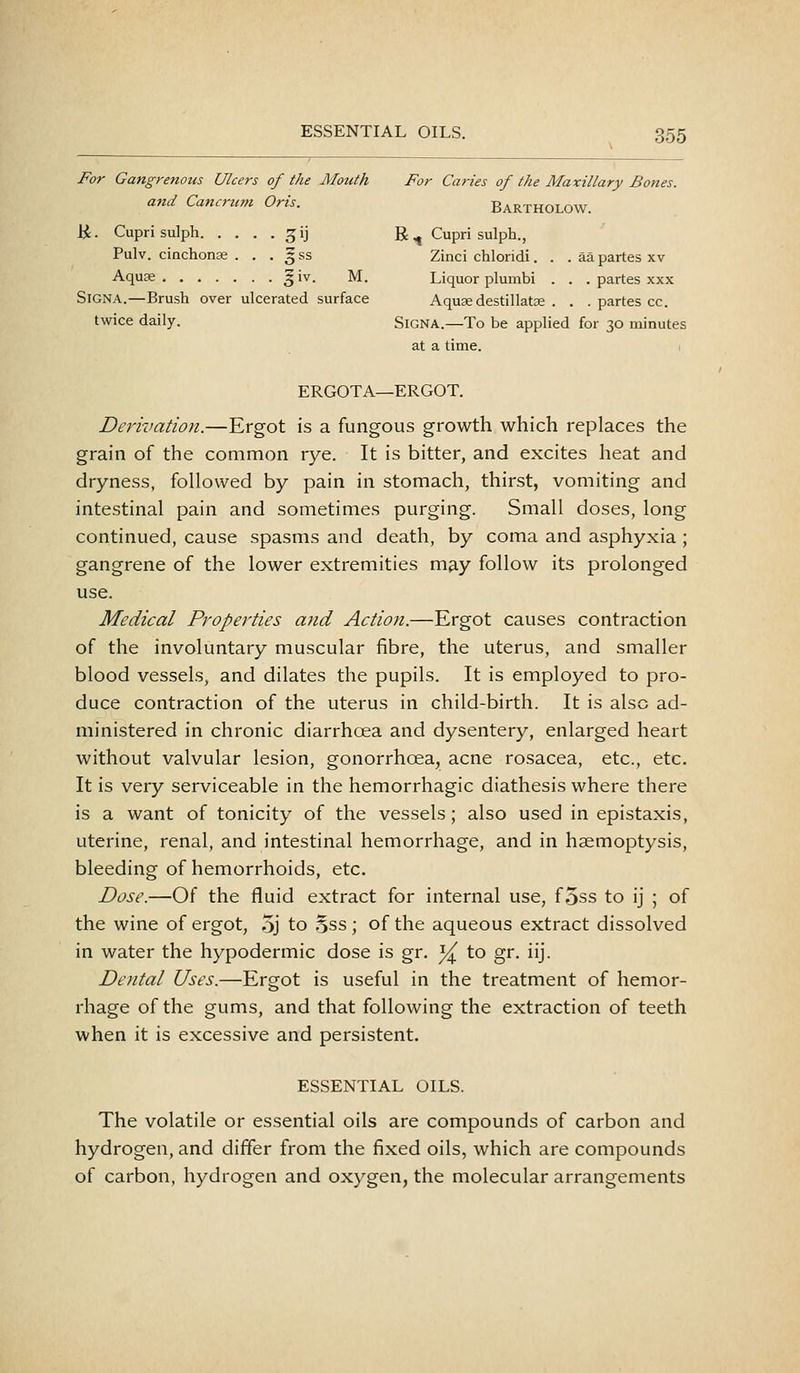 For Gangrenous Ulcers of the Mouth For Caries of the Maxillary Bones, and Cancrum Oris. Bartholow. K. Cupri sulph ^ij R ^ Cupri sulph., Pulv. cinchonas . . . 5 ss Zinci chloridi. . . aa partes xv Aquse 5iv. M. Liquor plumbi . . . partes xxx SiGNA.—Brush over ulcerated surface Aquse destillatae . . . partes cc. twice daily. SiGNA.—To be applied for 30 minutes at a time. ERGOTA—ERGOT. Derivation.—Ergot is a fungous growth which replaces the grain of the common rye. It is bitter, and excites heat and dryness, followed by pain in stomach, thirst, vomiting and intestinal pain and sometimes purging. Small doses, long continued, cause spasms and death, by coma and asphyxia ; gangrene of the lower extremities may follow its prolonged use. Medical Properties and Action.—Ergot causes contraction of the involuntary muscular fibre, the uterus, and smaller blood vessels, and dilates the pupils. It is employed to pro- duce contraction of the uterus in child-birth. It is also ad- ministered in chronic diarrhoea and dysentery, enlarged heart without valvular lesion, gonorrhoea, acne rosacea, etc., etc. It is very serviceable in the hemorrhagic diathesis where there is a want of tonicity of the vessels; also used in epistaxis, uterine, renal, and intestinal hemorrhage, and in haemoptysis, bleeding of hemorrhoids, etc. Dose.—Of the fluid extract for internal use, foss to ij ; of the wine of ergot, 5j to ,5ss ; of the aqueous extract dissolved in water the hypodermic dose is gr. ]/^ to gr. iij. Dental Uses.—Ergot is useful in the treatment of hemor- rhage of the gums, and that following the extraction of teeth when it is excessive and persistent. ESSENTIAL OILS. The volatile or essential oils are compounds of carbon and hydrogen, and differ from the fixed oils, which are compounds of carbon, hydrogen and oxygen, the molecular arrangements