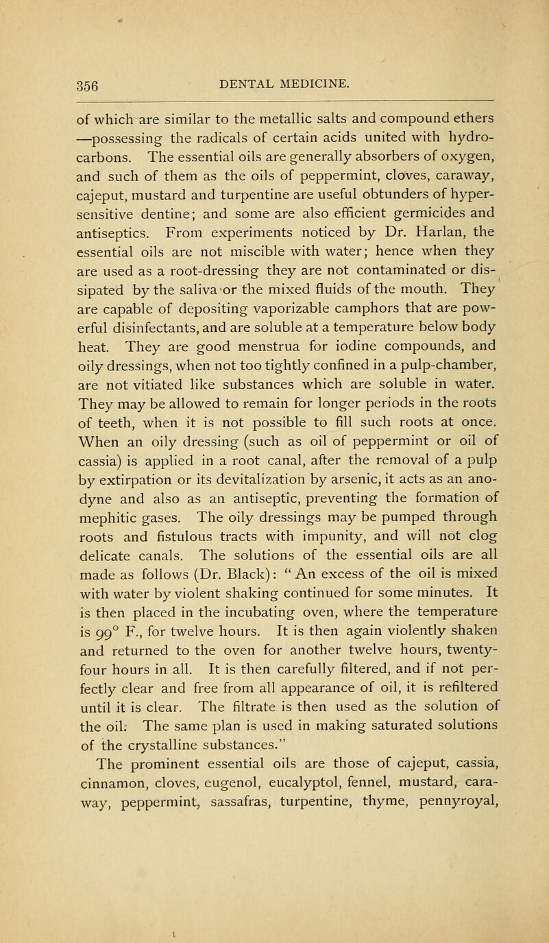 of which are similar to the metallic salts and compound ethers —possessing the radicals of certain acids united with hydro- carbons. The essential oils are generally absorbers of oxygen, and such of them as the oils of peppermint, cloves, caraway, cajeput, mustard and turpentine are useful obtunders of hyper- sensitive dentine; and some are also efficient germicides and antiseptics. From experiments noticed by Dr. Harlan, the essential oils are not miscible with water; hence when they are used as a root-dressing they are not contaminated or dis- sipated by the saliva or the mixed fluids of the mouth. They are capable of depositing vaporizable camphors that are pow- erful disinfectants, and are soluble at a temperature below body heat. They are good menstrua for iodine compounds, and oily dressings, when not too tightly confined in a pulp-chamber, are not vitiated like substances which are soluble in water. They may be allowed to remain for longer periods in the roots of teeth, when it is not possible to fill such roots at once. When an oily dressing (such as oil of peppermint or oil of cassia) is applied in a root canal, after the removal of a pulp by extirpation or its devitalization by arsenic, it acts as an ano- dyne and also as an antiseptic, preventing the formation of mephitic gases. The oily dressings may be pumped through roots and fistulous tracts with impunity, and will not clog delicate canals. The solutions of the essential oils are all made as follows (Dr. Black):  An excess of the oil is mixed with water by violent shaking continued for some minutes. It is then placed in the incubating oven, where the temperature is 99° F., for twelve hours. It is then again violently shaken and returned to the oven for another twelve hours, twenty- four hours in all. It is then carefully filtered, and if not per- fectly clear and free from all appearance of oil, it is refiltered until it is clear. The filtrate is then used as the solution of the oil. The same plan is used in making saturated solutions of the crystalline substances. The prominent essential oils are those of cajeput, cassia, cinnamon, cloves, eugenol, eucalyptol, fennel, mustard, cara- way, peppermint, sassafras, turpentine, thyme, pennyroyal,