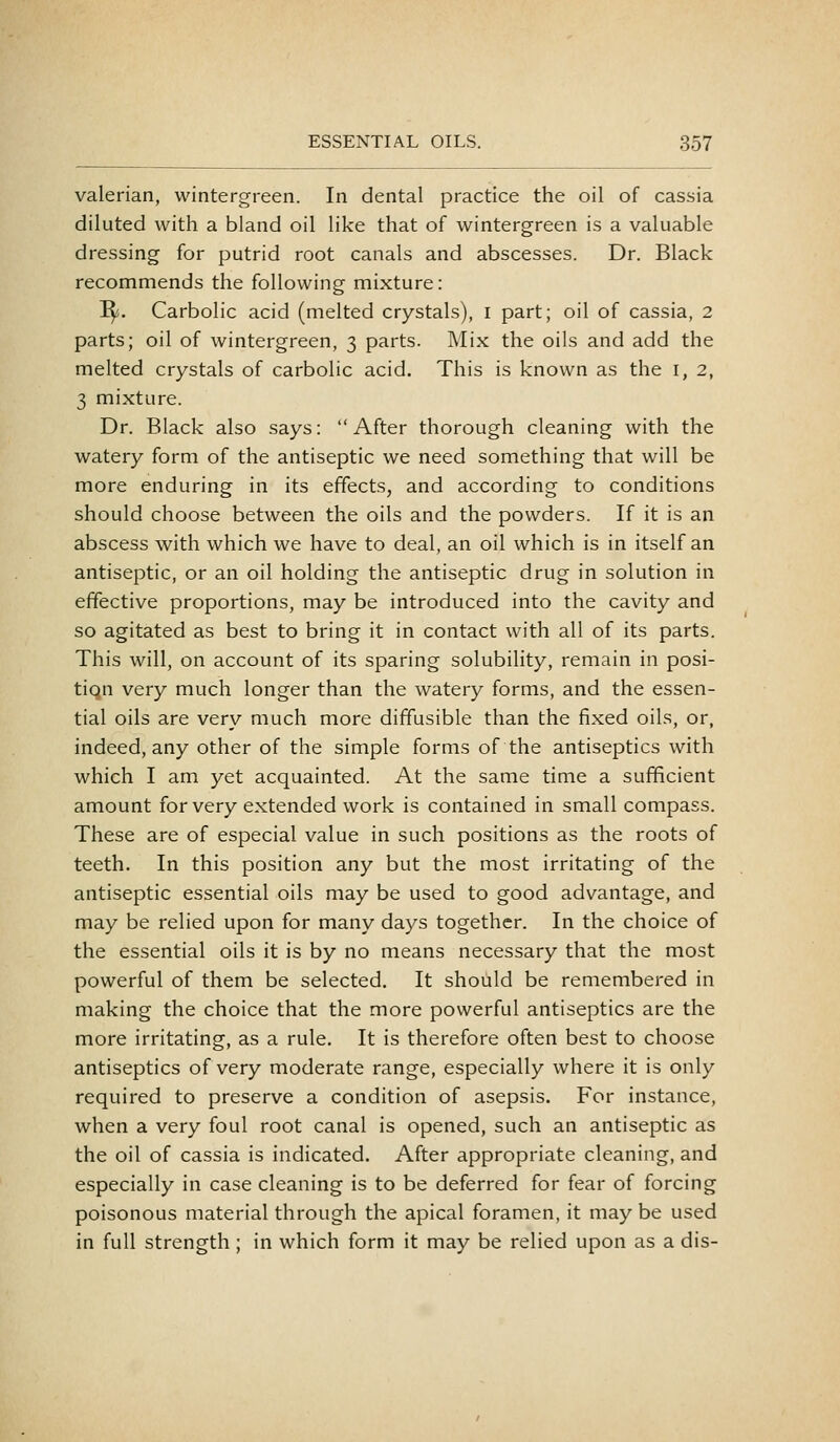 valerian, wintergreen. In dental practice the oil of cassia diluted with a bland oil like that of wintergreen is a valuable dressing for putrid root canals and abscesses. Dr. Black recommends the following mixture: I^. Carbolic acid (melted crystals), i part; oil of cassia, 2 parts; oil of wintergreen, 3 parts. Mix the oils and add the melted crystals of carbolic acid. This is known as the i, 2, 3 mixture. Dr. Black also says:  After thorough cleaning with the watery form of the antiseptic we need something that will be more enduring in its effects, and according to conditions should choose between the oils and the powders. If it is an abscess with which we have to deal, an oil which is in itself an antiseptic, or an oil holding the antiseptic drug in solution in effective proportions, may be introduced into the cavity and so agitated as best to bring it in contact with all of its parts. This will, on account of its sparing solubility, remain in posi- tion very much longer than the watery forms, and the essen- tial oils are very much more diffusible than the fixed oils, or, indeed, any other of the simple forms of the antiseptics with which I am yet acquainted. At the same time a sufficient amount for very extended work is contained in small compass. These are of especial value in such positions as the roots of teeth. In this position any but the most irritating of the antiseptic essential oils may be used to good advantage, and may be relied upon for many days together. In the choice of the essential oils it is by no means necessary that the most powerful of them be selected. It should be remembered in making the choice that the more powerful antiseptics are the more irritating, as a rule. It is therefore often best to choose antiseptics of very moderate range, especially where it is only required to preserve a condition of asepsis. For instance, when a very foul root canal is opened, such an antiseptic as the oil of cassia is indicated. After appropriate cleaning, and especially in case cleaning is to be deferred for fear of forcing poisonous material through the apical foramen, it may be used in full strength; in which form it may be relied upon as a dis-