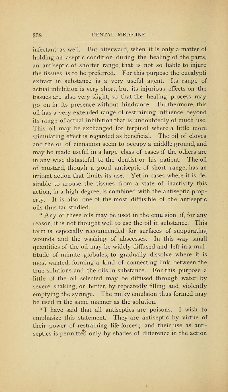 infectant as well. But afterward, when it is only a matter of holding an aseptic condition during the healing of the parts, an antiseptic of shorter range, that is not so liable to injure the tissues, is to be preferred. For this purpose the eucalypti extract in substance is a very useful agent. Its range of actual inhibition is very short, but its injurious effects on the tissues are also very slight, so that the healing process may go on in its presence without hindrance. Furthermore, this oil has a very extended range of restraining influence beyond its range of actual inhibition that is undoubtedly of much use. This oil may be exchanged for terpinol where a little more stimulating effect is regarded as beneficial. The oil of cloves and the oil of cinnamon seem to occupy a middle ground, and may be made useful in a large class of cases if the others are in any wise distasteful to the dentist or his patient. The oil of mustard, though a good antiseptic of short range, has an irritant action that limits its use. Yet in cases where it is de- sirable to arouse the tissues from a state of inactivity this action, in a high degree, is combined with the antiseptic prop- erty. It is also one of the most diffusible of the antiseptic oils thus far studied.  Any of these oils may be used in the emulsion, if, for any reason, it is not thought well to use the oil in substance. This form is especially recommended for surfaces of suppurating wounds and the washing of abscesses. In this -way small quantities of the oil may be widely diffused and left in a mul- titude of minute globules, to gradually dissolve where it is most wanted, forming a kind of connecting link between the true solutions and the oils in substance. For this purpose a little of the oil selected may be diffused through water by severe shaking, or better, by repeatedly filling and violently emptying the syringe. The milky emulsion thus formed may be used in the same manner as the solution.  I have said that all antiseptics are poisons. I wish to emphasize this statement. They are antiseptic by virtue of their power of restraining life forces; and their use as anti- septics is permitted only by shades of difference in the action