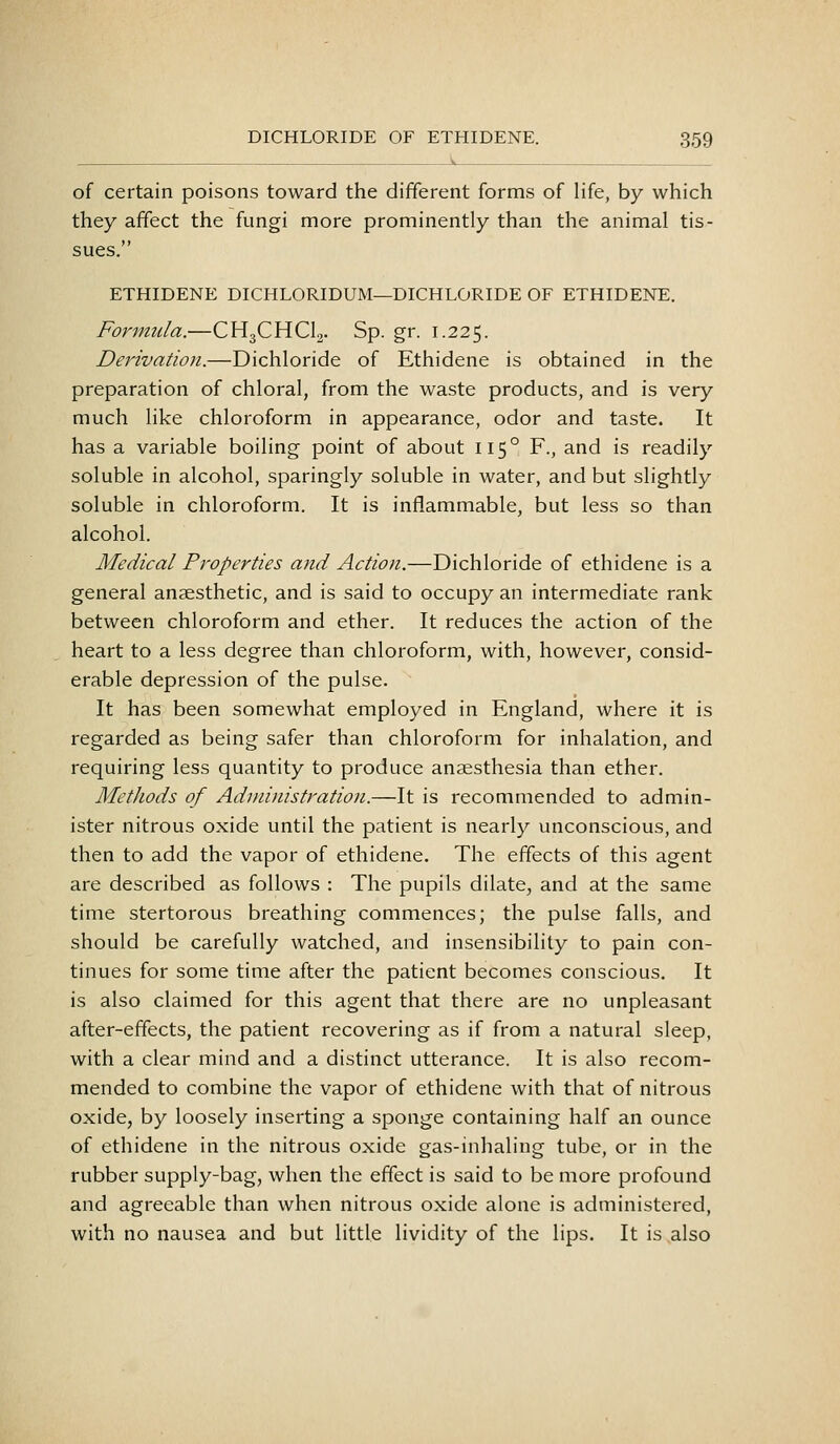 of certain poisons toward the different forms of life, by which they affect the fungi more prominently than the animal tis- sues. ETHIDENE DICHLORIDUM—DICHLORIDE OF ETHIDENE. Formula.—CHgCHClj. Sp. gr. 1.225. Derivation.—Bichloride of Ethidene is obtained in the preparation of chloral, from the waste products, and is very much like chloroform in appearance, odor and taste. It has a variable boiling point of about 115° F., and is readily soluble in alcohol, sparingly soluble in water, and but slightly soluble in chloroform. It is inflammable, but less so than alcohol. Medical Properties and Action.—Bichloride of ethidene is a general anaesthetic, and is said to occupy an intermediate rank between chloroform and ether. It reduces the action of the heart to a less degree than chloroform, with, however, consid- erable depression of the pulse. It has been somewhat employed in England, where it is regarded as being safer than chloroform for inhalation, and requiring less quantity to produce anaesthesia than ether. Methods of Administration.—It is recommended to admin- ister nitrous oxide until the patient is nearly unconscious, and then to add the vapor of ethidene. The effects of this agent are described as follows : The pupils dilate, and at the same time stertorous breathing commences; the pulse falls, and should be carefully watched, and insensibility to pain con- tinues for some time after the patient becomes conscious. It is also claimed for this agent that there are no unpleasant after-effects, the patient recovering as if from a natural sleep, with a clear mind and a distinct utterance. It is also recom- mended to combine the vapor of ethidene with that of nitrous oxide, by loosely inserting a sponge containing half an ounce of ethidene in the nitrous oxide gas-inhaling tube, or in the rubber supply-bag, when the effect is said to be more profound and agreeable than when nitrous oxide alone is administered, with no nausea and but little lividity of the lips. It is also