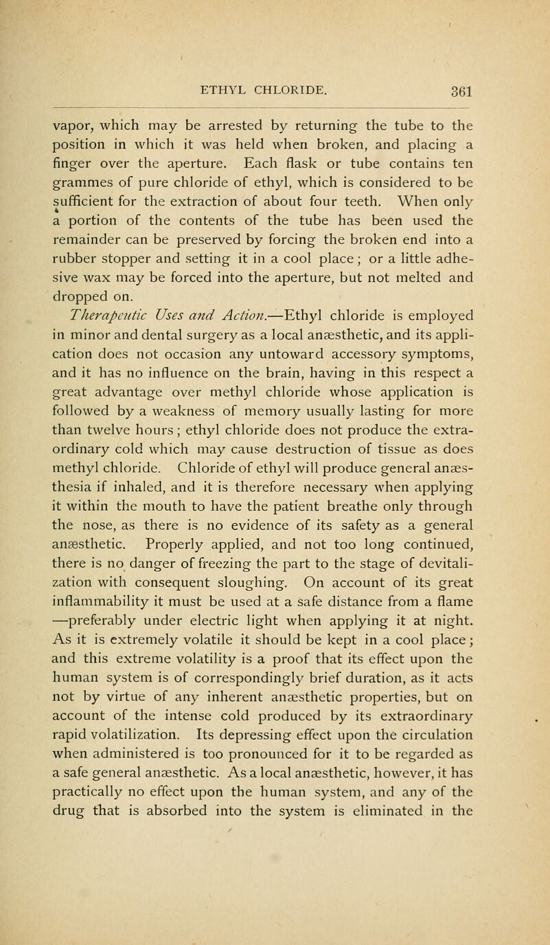 vapor, which may be arrested by returning the tube to the position in which it was held when broken, and placing a finger over the aperture. Each flask or tube contains ten grammes of pure chloride of ethyl, which is considered to be sufficient for the extraction of about four teeth. When only a portion of the contents of the tube has been used the remainder can be preserved by forcing the broken end into a rubber stopper and setting it in a cool place ; or a little adhe- sive wax may be forced into the aperture, but not melted and dropped on. Therapeutic Uses and Action.—Ethyl chloride is employed in minor and dental surgery as a local anaesthetic, and its appli- cation does not occasion any untoward accessory symptoms, and it has no influence on the brain, having in this respect a great advantage over methyl chloride whose application is followed by a weakness of memory usually lasting for more than twelve hours; ethyl chloride does not produce the extra- ordinary cold which may cause destruction of tissue as does methyl chloride. Chloride of ethyl will produce general anaes- thesia if inhaled, and it is therefore necessary when applying it within the mouth to have the patient breathe only through the nose, as there is no evidence of its safety as a general anaesthetic. Properly applied, and not too long continued, there is no danger of freezing the part to the stage of devitali- zation with consequent sloughing. On account of its great inflammability it must be used at a safe distance from a flame —preferably under electric light when applying it at night. As it is extremely volatile it should be kept in a cool place; and this extreme volatility is a proof that its effect upon the human system is of correspondingly brief duration, as it acts not by virtue of any inherent anaesthetic properties, but on account of the intense cold produced by its extraordinary rapid volatilization. Its depressing effect upon the circulation when administered is too pronounced for it to be regarded as a safe general anaesthetic. As a local anaesthetic, however, it has practically no effect upon the human system, and any of the drug that is absorbed into the system is eliminated in the