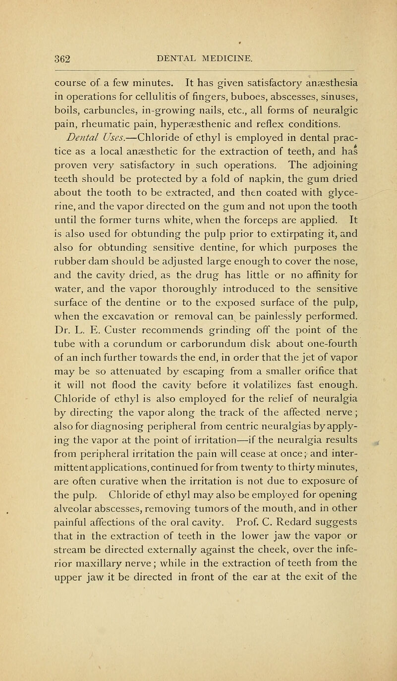 course of a few minutes. It has given satisfactory anaesthesia in operations for cellulitis of fingers, buboes, abscesses, sinuses, boils, carbuncles, in-growing nails, etc., all forms of neuralgic pain, rheumatic pain, hyperaesthenic and reflex conditions. Dental Uses.—Chloride of ethyl is employed in dental prac- tice as a local anaesthetic for the extraction of teeth, and has proven very satisfactory in such operations. The adjoining teeth should be protected by a fold of napkin, the gum dried about the tooth to be extracted, and then coated with glyce- rine, and the vapor directed on the gum and not upon the tooth until the former turns white, when the forceps are applied. It is also used for obtunding the pulp prior to extirpating it, and also for obtunding sensitive dentine, for which purposes the rubber dam should be adjusted large enough to cover the nose, and the cavity dried, as the drug has little or no affinity for water, and the vapor thoroughly introduced to the sensitive surface of the dentine or to the exposed surface of the pulp, when the excavation or removal can be painlessly performed. Dr. L. E. Custer recommends grinding off the point of the tube with a corundum or carborundum disk about one-fourth of an inch further towards the end, in order that the jet of vapor may be so attenuated by escaping from a smaller orifice that it will not flood the cavity before it volatilizes fast enough. Chloride of ethyl is also employed for the relief of neuralgia by directing the vapor along the track of the affected nerve; also for diagnosing peripheral from centric neuralgias by apply- ing the vapor at the point of irritation—if the neuralgia results from peripheral irritation the pain will cease at once; and inter- mittent applications, continued for from twenty to thirty minutes, are often curative when the irritation is not due to exposure of the pulp. Chloride of ethyl may also be employed for opening alveolar abscesses, removing tumors of the mouth, and in other painful affections of the oral cavity. Prof. C. Redard suggests that in the extraction of teeth in the lower jaw the vapor or stream be directed externally against the cheek, over the infe- rior maxillary nerve; while in the extraction of teeth from the upper jaw it be directed in front of the ear at the exit of the