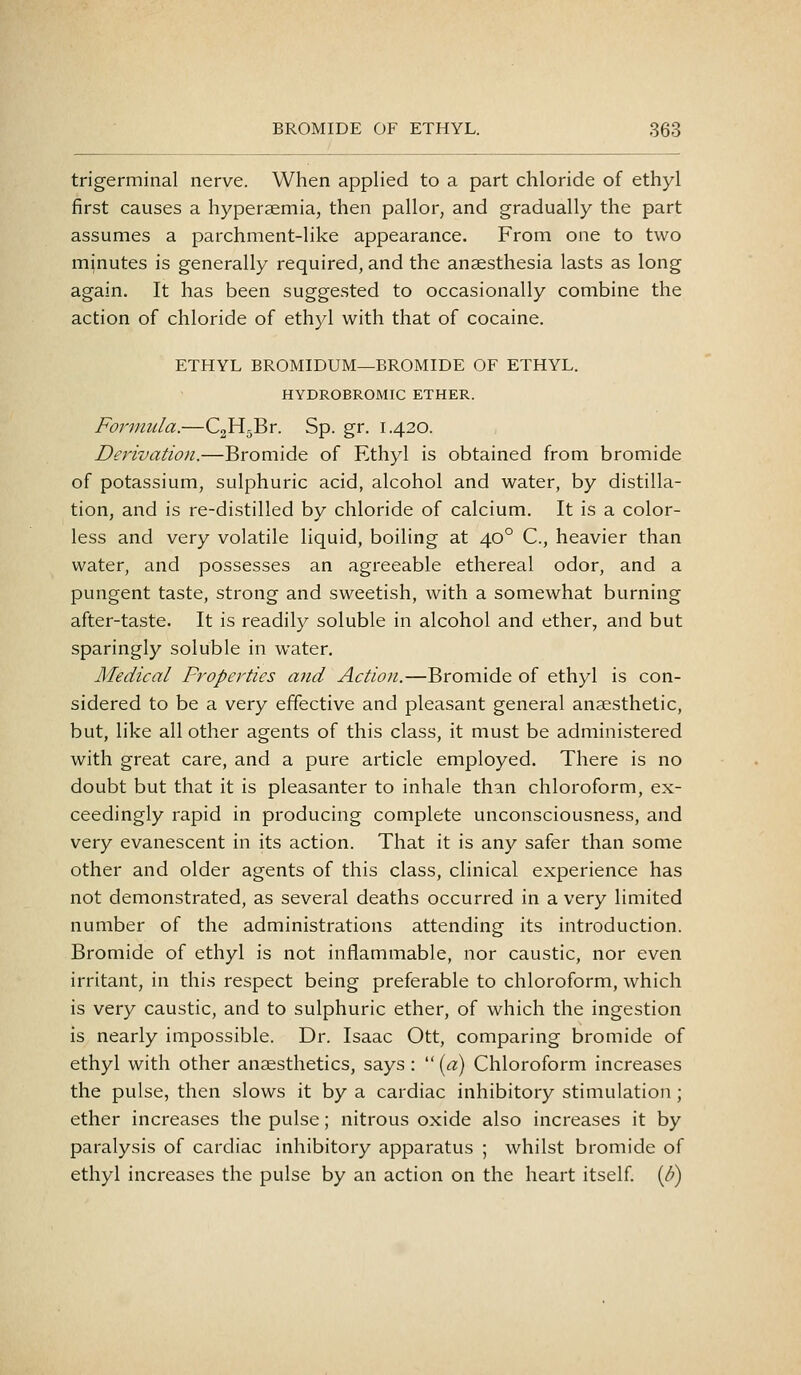 trigerminal nerve. When applied to a part chloride of ethyl first causes a hyperaemia, then pallor, and gradually the part assumes a parchment-like appearance. From one to two minutes is generally required, and the anaesthesia lasts as long again. It has been suggested to occasionally combine the action of chloride of ethyl with that of cocaine. ETHYL BROMIDUM—BROMIDE OF ETHYL. HYDROBROMIC ETHER. Formula.—CgHgBr. Sp. gr. 1.420. Derivation.—Bromide of Ethyl is obtained from bromide of potassium, sulphuric acid, alcohol and water, by distilla- tion, and is re-distilled by chloride of calcium. It is a color- less and very volatile liquid, boiling at 40° C, heavier than water, and possesses an agreeable ethereal odor, and a pungent taste, strong and sweetish, with a somewhat burning after-taste. It is readily soluble in alcohol and ether, and but sparingly soluble in water. Medical Properties and Action.—Bromide of ethyl is con- sidered to be a very effective and pleasant general anaesthetic, but, like all other agents of this class, it must be administered with great care, and a pure article employed. There is no doubt but that it is pleasanter to inhale than chloroform, ex- ceedingly rapid in producing complete unconsciousness, and very evanescent in its action. That it is any safer than some other and older agents of this class, clinical experience has not demonstrated, as several deaths occurred in a very limited number of the administrations attending its introduction. Bromide of ethyl is not inflammable, nor caustic, nor even irritant, in this respect being preferable to chloroform, which is very caustic, and to sulphuric ether, of which the ingestion is nearly impossible. Dr. Isaac Ott, comparing bromide of ethyl with other anaesthetics, says :  [a) Chloroform increases the pulse, then slows it by a cardiac inhibitory stimulation ; ether increases the pulse; nitrous oxide also increases it by paralysis of cardiac inhibitory apparatus ; whilst bromide of ethyl increases the pulse by an action on the heart itself. (/;)