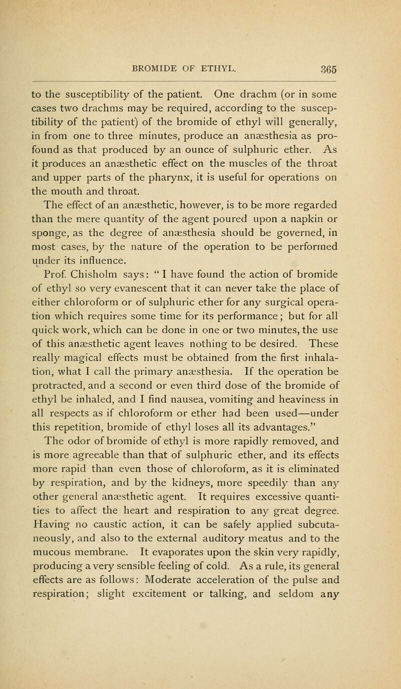 to the susceptibility of the patient. One drachm (or in some cases two drachms may be required, according to the suscep- tibility of the patient) of the bromide of ethyl will generally, in from one to three minutes, produce an anaesthesia as pro- found as that produced by an ounce of sulphuric ether. As it produces an anaesthetic effect on the muscles of the throat and upper parts of the pharynx, it is useful for operations on the mouth and throat. The effect of an anaesthetic, however, is to be more regarded than the mere quantity of the agent poured upon a napkin or sponge, as the degree of anaesthesia should be governed, in most cases, by the nature of the operation to be performed under its influence. Prof Chisholm says:  I have found the action of bromide of ethyl so very evanescent that it can never take the place of either chloroform or of sulphuric ether for any surgical opera- tion which requires some time for its performance; but for all quick work, which can be done in one or two minutes, the use of this anaesthetic agent leaves nothing to be desired. These really magical effects must be obtained from the first inhala- tion, what I call the primary anaesthesia. If the operation be protracted, and a second or even third dose of the bromide of ethyl be inhaled, and I find nausea, vomiting and heaviness in all respects as if chloroform or ether had been used—under this repetition, bromide of ethyl loses all its advantages. The odor of bromide of ethyl is more rapidly removed, and is more agreeable than that of sulphuric ether, and its effects more rapid than even those of chloroform, as it is eliminated by respiration, and by the kidneys, more speedily than any other general anaesthetic agent. It requires excessive quanti- ties to affect the heart and respiration to any great degree. Having no caustic action, it can be safely applied subcuta- neously, and also to the external auditory meatus and to the mucous membrane. It evaporates upon the skin very rapidly, producing a very sensible feeling of cold. As a rule, its general effects are as follows: Moderate acceleration of the pulse and respiration; slight excitement or talking, and seldom any