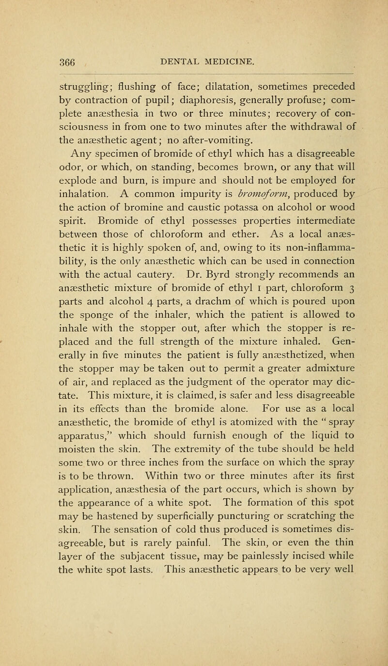 struggling; flushing of face; dilatation, sometimes preceded by contraction of pupil; diaphoresis, generally profuse; com- plete anaesthesia in two or three minutes; recovery of con- sciousness in from one to two minutes after the withdrawal of the anaesthetic agent; no after-vomiting. Any specimen of bromide of ethyl which has a disagreeable odor, or which, on standing, becomes brown, or any that will explode and burn, is impure and should not be employed for inhalation. A common impurity is bromoform, produced by the action of bromine and caustic potassa on alcohol or wood spirit. Bromide of ethyl possesses properties intermediate between those of chloroform and ether. As a local anaes- thetic it is highly spoken of, and, owing to its non-inflamma- bility, is the only anaesthetic which can be used in connection with the actual cautery. Dr. Byrd strongly recommends an anaesthetic mixture of bromide of ethyl i part, chloroform 3 parts and alcohol 4 parts, a drachm of which is poured upon the sponge of the inhaler, which the patient is allowed to inhale with the stopper out, after which the stopper is re- placed and the full strength of the mixture inhaled. Gen- erally in five minutes the patient is fully anaesthetized, when the stopper may be taken out to permit a greater admixture of air, and replaced as the judgment of the operator may dic- tate. This mixture, it is claimed, is safer and less disagreeable in its effects than the bromide alone. For use as a local anaesthetic, the bromide of ethyl is atomized with the  spray apparatus, which should furnish enough of the liquid to moisten the skin. The extremity of the tube should be held some two or three inches from the surface on which the spray is to be thrown. Within two or three minutes after its first application, anaesthesia of the part occurs, which is shown by the appearance of a white spot. The formation of this spot may be hastened by superficially puncturing or scratching the skin. The sensation of cold thus produced is sometimes dis- agreeable, but is rarely painful. The skin, or even the thin layer of the subjacent tissue, may be painlessly incised while the white spot lasts. This anaesthetic appears to be very well