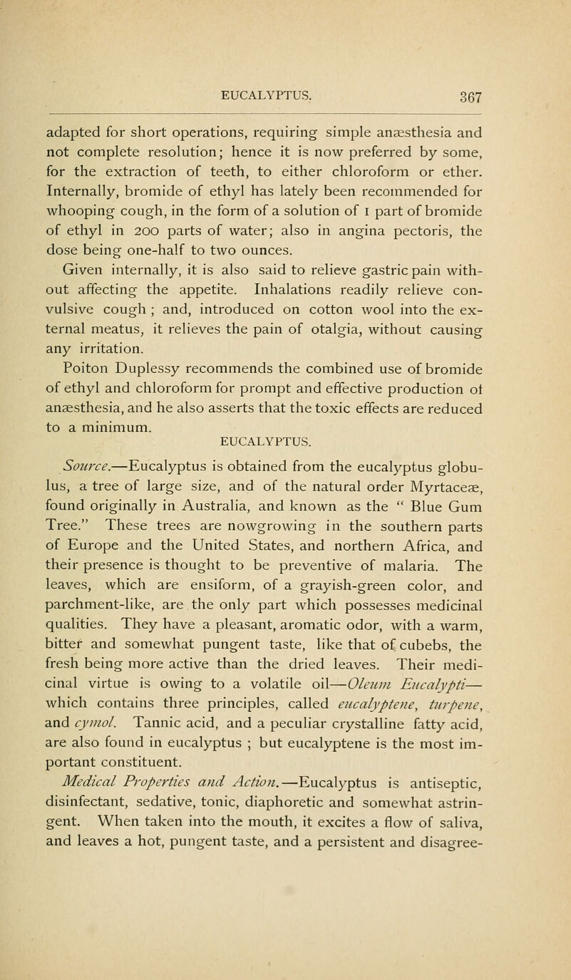 adapted for short operations, requiring simple anaesthesia and not complete resolution; hence it is now preferred by some, for the extraction of teeth, to either chloroform or ether. Internally, bromide of ethyl has lately been recommended for whooping cough, in the form of a solution of i part of bromide of ethyl in 200 parts of water; also in angina pectoris, the dose being one-half to two ounces. Given internally, it is also said to relieve gastric pain with- out affecting the appetite. Inhalations readily relieve con- vulsive cough ; and, introduced on cotton wool into the ex- ternal meatus, it relieves the pain of otalgia, without causing any irritation. Poiton Duplessy recommends the combined use of bromide of ethyl and chloroform for prompt and effective production ot anaesthesia, and he also asserts that the toxic effects are reduced to a minimum. EUCALYPTUS. Source.—Eucalyptus is obtained from the eucalyptus globu- lus, a tree of large size, and of the natural order Myrtaceae, found originally in Australia, and known as the  Blue Gum Tree. These trees are nowgrowing in the southern parts of Europe and the United States, and northern Africa, and their presence is thought to be preventive of malaria. The leaves, which are ensiform, of a grayish-green color, and parchment-like, are the only part which possesses medicinal qualities. They have a pleasant, aromatic odor, with a warm, bittef and somewhat pungent taste, like that of cubebs, the fresh being more active than the dried leaves. Their medi- cinal virtue is owing to a volatile oil—Oleum Eucalypti— which contains three principles, called eucalyptene, turpene, and cymol. Tannic acid, and a peculiar crystalline fatty acid, are also found in eucalyptus ; but eucalyptene is the most im- portant constituent. Medical Properties and Actio?i.—Eucalyptus is antiseptic, disinfectant, sedative, tonic, diaphoretic and somewhat astrin- gent. When taken into the mouth, it excites a flow of saliva, and leaves a hot, pungent taste, and a persistent and disagree-