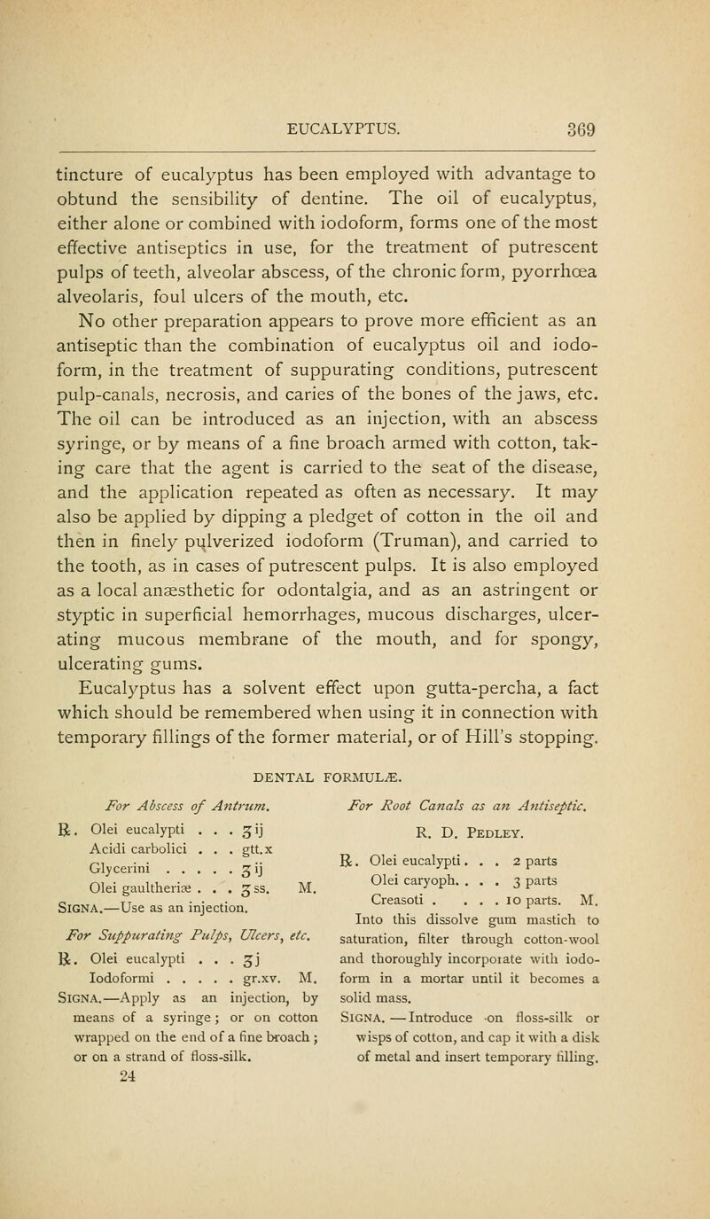 tincture of eucalyptus has been employed with advantage to obtund the sensibility of dentine. The oil of eucalyptus, either alone or combined with iodoform, forms one of the most effective antiseptics in use, for the treatment of putrescent pulps of teeth, alveolar abscess, of the chronic form, pyorrhoea alveolaris, foul ulcers of the mouth, etc. No other preparation appears to prove more efficient as an antiseptic than the combination of eucalyptus oil and iodo- form, in the treatment of suppurating conditions, putrescent pulp-canals, necrosis, and caries of the bones of the jaws, etc. The oil can be introduced as an injection, with an abscess syringe, or by means of a fine broach armed with cotton, tak- ing care that the agent is carried to the seat of the disease, and the application repeated as often as necessary. It may also be applied by dipping a pledget of cotton in the oil and then in finely pulverized iodoform (Truman), and carried to the tooth, as in cases of putrescent pulps. It is also employed as a local anaesthetic for odontalgia, and as an astringent or styptic in superficial hemorrhages, mucous discharges, ulcer- ating mucous membrane of the mouth, and for spongy, ulcerating gums. Eucalyptus has a solvent effect upon gutta-percha, a fact which should be remembered when using it in connection with temporary fillings of the former material, or of Hill's stopping. DENTAL FORMULAE. For Abscess of Antrum. For Root Canals as an Antiseptic. R. Olei eucalypti . . . gij R. D. Pedley. Acidi carbolic! . . . gtt.x ^1 . . _.. R. Olei eucalypti. . . 2 parts Glycenni Zij ^^ ^ rM • ui, • - -Kit Olei caryoph. . , . i. parts Olei gaultheriEe . . . gss. M. ^ ^ -^ '^ e ,. TT • • i- Creasoti . ... lo parts. M. SiGNA.—Use as an injection. . . ^ Into this dissolve gum mastich to For Suppurating Pulps, Ulcers, etc. saturation, filter through cotton-wool U. Olei eucalypti . . . 3J and thoroughly incorpoiate with iodo- lodoformi gr-xv. M. form in a mortar until it becomes a SiGNA.—Apply as an injection, by solid mass. means of a syringe; or on cotton Signa. — Introduce on floss-silk or wrapped on the end of a fine broach ; wisps of cotton, and cap it with a disk or on a strand of floss-silk. of metal and insert temporary filling. 24