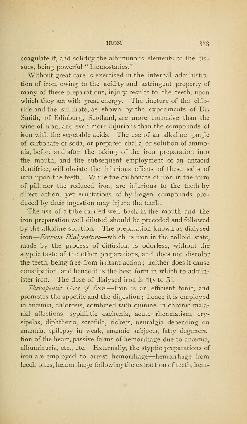 coagulate it, and solidify the albuminous elements of the tis- sues, being- powerful  haemostatics. Without great care is exercised in the internal administra- tion of iron, owing to the acidity and astringent property of many of these preparations, injury results to the teeth, upon which they act with great energy. The tincture of the chlo- ride and the sulphate, as shown by the experiments of Dr. Smith, of Edinburg, Scotland, are more corrosive than the wine of iron, and even more injurious than the compounds of iron with the vegetable acids. The use of an alkaline gargle of carbonate of soda, or prepared chalk, or solution of ammo- nia, before and after the taking of the iron preparation into the mouth, and the subsequent employment of an antacid dentifrice, will obviate the injurious effects of these salts of iron upon the teeth. While the carbonate of iron in the form of pill, nor the reduced iron, are injurious to the teeth by direct action, yet eructations of hydrogen compounds pro- duced by their ingestion may injure the teeth. The use of a tube carried well back in the mouth and the iron preparation well diluted, should be preceded and followed by the alkaline solution. The preparation known as dialysed iron—Ferriwi Dialysatuvi—which is iron in the colloid state, made by the process of diffusion, is odorless, without the styptic taste of the other preparations, and does not discolor the teeth, being free from irritant action ; neither does it cause constipation, and hence it is the best form in which to admin- ister iron. The dose of dialysed iron is TVLv to 5j. Therapeutic Uses of Iron.—Iron is an efficient tonic, and promotes the appetite and the digestion ; hence it is employed in anaemia, chlorosis, combined with quinine in chronic mala- rial affections, syphilitic cachexia, acute rheumatism, ery- sipelas, diphtheria, scrofula, rickets, neuralgia depending on anaemia, epilepsy in weak, anaemic subjects, fatty degenera- tion of the heart, passive forms of hemorrhage due to anaemia, albuminuria, etc., etc. Externally, the styptic preparations of iron are employed to arrest hemorrhage—hemorrhage from leech bites, hemorrhage following the extraction of teeth, hem-