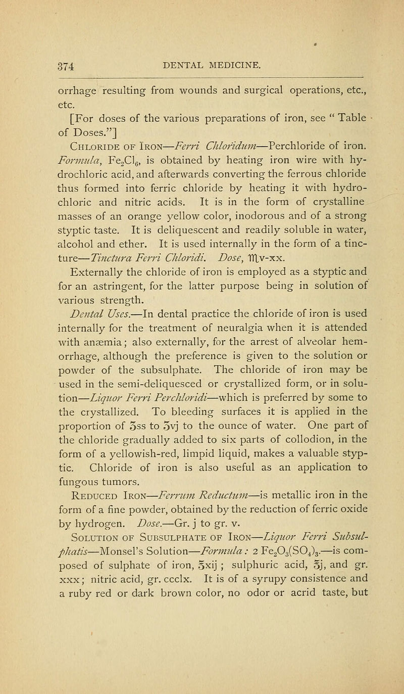 orrhage resulting from wounds and surgical operations, etc., etc. [For doses of the various preparations of iron, see  Table ■ of Doses.] Chloride of Iron—Ferri Chlofidum—Perchloride of iron. Formula, FegClg, is obtained by heating iron wire with hy- drochloric acid, and afterwards converting the ferrous chloride thus formed into ferric chloride by heating it with hydro- chloric and nitric acids. It is in the form of crystalline masses of an orange yellow color, inodorous and of a strong styptic taste. It is deliquescent and readily soluble in water, alcohol and ether. It is used internally in the form of a tinc- ture—Tinctiira Ferri Chloridi. Dose, TIXv-xx. Externally the chloride of iron is employed as a styptic and for an astringent, for the latter purpose being in solution of various strength. Dental Uses.—In dental practice the chloride of iron is used internally for the treatment of neuralgia when it is attended with anaemia; also externally, for the arrest of alveolar hem- orrhage, although the preference is given to the solution or powder of the subsulphate. The chloride of iron may be used in the semi-deliquesced or crystallized form, or in solu- tion—Liquor Ferri Perchloridi—which is preferred by some to the crystallized. To bleeding surfaces it is applied in the proportion of 3ss to 5vj to the ounce of water. One part of the chloride gradually added to six parts of collodion, in the form of a yellowish-red, limpid liquid, makes a valuable styp- tic. Chloride of iron is also useful as an application to fungous tumors. Reduced Iron—Ferritin Reductuni—is metallic iron in the form of a fine powder, obtained by the reduction of ferric oxide by hydrogen. Dose.—Gr. j to gr. v. Solution of Subsulphate of Iron—Liquor Ferri Subsul- phatis—Monsel's Solution—Forinida : 2 Fe203(S04)3.—is com- posed of sulphate of iron, Sxij ; sulphuric acid, oj, and gr. XXX; nitric acid, gr. ccclx. It is of a syrupy consistence and a ruby red or dark brown color, no odor or acrid taste, but