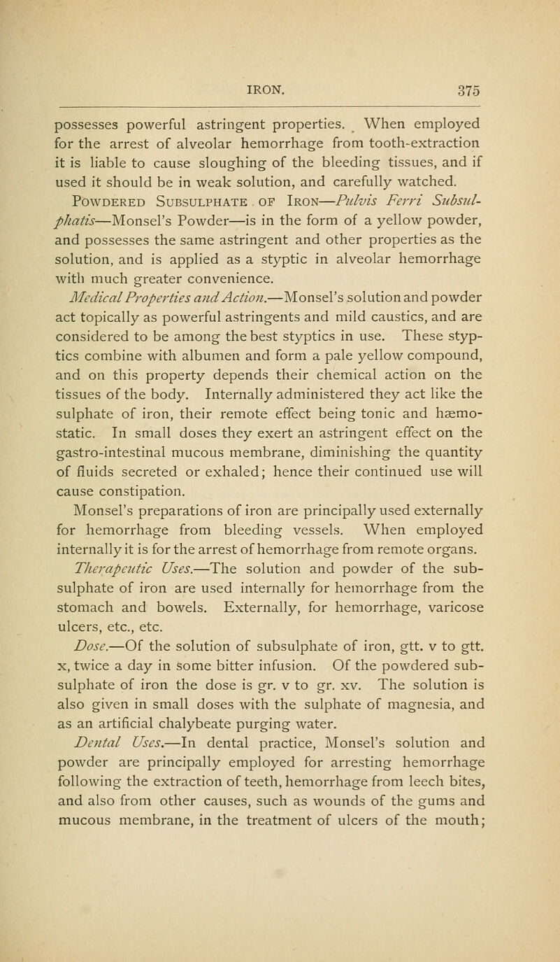 possesses powerful astringent properties. When employed for the arrest of alveolar hemorrhage from tooth-extraction it is liable to cause sloughing of the bleeding tissues, and if used it should be in weak solution, and carefully watched. Powdered Subsulphate of Iron—Pidvis Ferri Subsul- phatis—Monsel's Powder—is in the form of a yellow powder, and possesses the same astringent and other properties as the solution, and is applied as a styptic in alveolar hemorrhage with much greater convenience. Medical Properties and Action.—Monsel's solution and powder act topically as powerful astringents and mild caustics, and are considered to be among the best styptics in use. These styp- tics combine with albumen and form a pale yellow compound, and on this property depends their chemical action on the tissues of the body. Internally administered they act like the sulphate of iron, their remote effect being tonic and haemo- static. In small doses they exert an astringent effect on the gastro-intestinal mucous membrane, diminishing the quantity of fluids secreted or exhaled; hence their continued use will cause constipation. Monsel's preparations of iron are principally used externally for hemorrhage from bleeding vessels. When employed internally it is for the arrest of hemorrhage from remote organs. Therapeutic Uses.—The solution and powder of the sub- sulphate of iron are used internally for hemorrhage from the stomach and bowels. Externally, for hemorrhage, varicose ulcers, etc., etc. Dose.—Of the solution of subsulphate of iron, gtt. v to gtt. X, twice a day in some bitter infusion. Of the powdered sub- sulphate of iron the dose is gr. v to gr. xv. The solution is also given in small doses with the sulphate of magnesia, and as an artificial chalybeate purging water. Dental Uses.—In dental practice, Monsel's solution and powder are principally employed for arresting hemorrhage following the extraction of teeth, hemorrhage from leech bites, and also from other causes, such as wounds of the gums and mucous membrane, in the treatment of ulcers of the mouth;