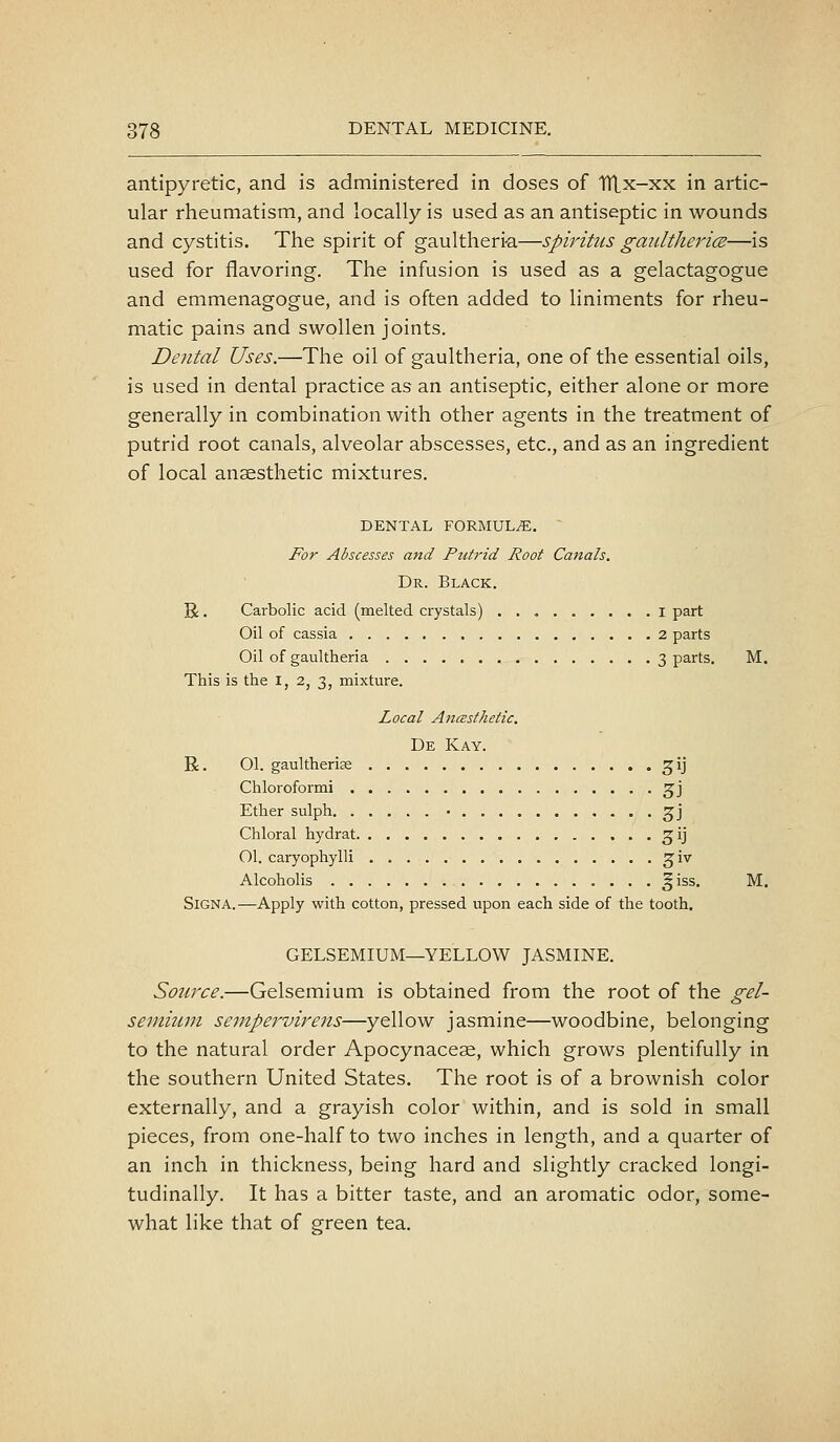 antipyretic, and is administered in doses of Hlx-xx in artic- ular rheumatism, and locally is used as an antiseptic in wounds and cystitis. The spirit of gaultheri-a—spiritus gaidtherice—is used for flavoring. The infusion is used as a gelactagogue and enimenagogue, and is often added to liniments for rheu- matic pains and swollen joints. Dental Uses.—The oil of gaultheria, one of the essential oils, is used in dental practice as an antiseptic, either alone or more generally in combination with other agents in the treatment of putrid root canals, alveolar abscesses, etc., and as an ingredient of local anaesthetic mixtures. DENTAL FORMULA. For Abscesses and Putrid Root Canals. Dr. Black. R . Carbolic acid (melted crystals) I part Oil of cassia 2 parts Oil of gaultheria 3 parts, M. This is the i, 2, 3, mixture. Local Anasthetic. De Kay. R. 01. gaultherise gij Chloroformi ^j Ether sulph • ^j Chloral hydrat ^ij 01. caryophylli g;iv Alcoholis g iss. M. SiGNA.—Apply with cotton, pressed upon each side of the tooth. GELSEMIUM—YELLOW JASMINE. Source.—Gelsemium is obtained from the root of the gel- seniium seinpervirens—yellow jasmine—woodbine, belonging to the natural order Apocynaceae, which grows plentifully in the southern United States. The root is of a brownish color externally, and a grayish color within, and is sold in small pieces, from one-half to two inches in length, and a quarter of an inch in thickness, being hard and slightly cracked longi- tudinally. It has a bitter taste, and an aromatic odor, some- what like that of green tea.