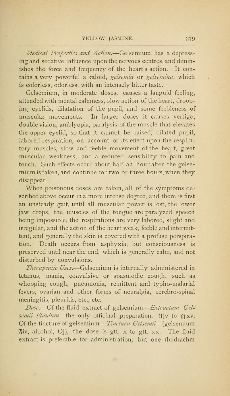 Medical Properties and Action.—Gelsemium has a depress- ing and sedative influence upon the nervous centres, and dimin- ishes the force and frequency of the heart's action. It con- tains a very powerful alkaloid, gelsemia or gelscniina, which is colorless, odorless, with an intensely bitter taste. Gelsemium, in moderate doses, causes a languid feeling, attended with mental calmness, slow action of the heart, droop- ing eyelids, dilatation of the pupil, and some feebleness of muscular movements. In larger doses it causes vertigo, double vision, amblyopia, paralysis of the muscle that elevates the upper eyelid, so that it cannot be raised, dilated pupil, labored respiration, on account of its effect upon the respira- tory muscles, slow and feeble movement of the heart, great muscular weakness, and a reduced sensibility to pain and touch. Such effects occur about half an hour after the gelse- mium is taken, and continue for two or three hours, when they disappear. When poisonous doses are taken, all of the symptoms de- scribed above occur in a more intense degree, and there is first an unsteady gait, until all muscular power is lost, the lower jaw drops, the muscles of the tongue are paralyzed, speech being impossible, the respirations are very labored, slight and irregular, and the action of the heart weak, feeble and intermit- tent, and generally the skin is covered with a profuse perspira- tion. Death occurs from asphyxia, but consciousness is preserved until near the end, which is generally calm, and not disturbed by convulsions. Therapeutic Uses.—Gelsemium is internally administered in tetanus, mania, convulsive or spasmodic cough, such as whooping cough, pneumonia, remittent and typho-malarial fevers, ovarian and other forms of neuralgia, cerebro-spinal meningitis, pleuritis, etc., etc. Dose.—Of the fluid extract of gelsemium—Extractuin Gcl- semii Fhddiim—the only officinal preparation, lllv to ll^xv. Of the tincture of gelsemium—Ti/ictJira Gelsemii—(gelsemium oiv, alcohol, Oj), the dose is gtt. x to gtt. xx. The fluid extract is preferable for administration; but one fluidrachm