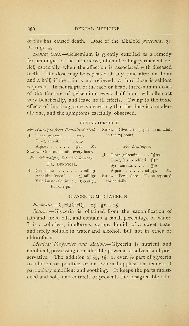 of this has caused death. Dose of the alkaloid gelseniia, gr. eV to gr. aV- Dental Uses.—Gelsemium is greatly extolled as a remedy for neuralgia of the fifth nerve, often affording permanent re- lief, especially when the affection is associated with diseased teeth. The dose may be repeated at any time after an hour and a half, if the pain is not relieved; a third dose is seldom required. In neuralgia of the face or head, three-minim doses of the tincture of gelsemium every half hour, will often act very beneficially, and leave no ill effects. Owing to the toxic effects of this drug, care is necessary that the dose is a moder- ate one, and the symptoms carefully observed. DENTAL FORMULAE. For Neuralgia from Devitalized Teeth. SiGNA.—Give I to 3 pills to an adult R. Tinct. gelsemii . . . gtt.x in the 24 hours. Tinct. aconiti.... gtt.v Aquae ^iv. M. For Dentalgia. SiGNA.—One teaspoonful every hour. R. Tinct. gelsemini. . . TTLxv For Odontalgia, Internal Remedy. t^- ^ r • -ui • i^vi ° ^ •' 1 met. fern perchlori . \\\j^ Dr. Dunoycer. Syr. aurantii . . . . gss R, Gelsemine i milligr. Aquae ad 5J. M. Aconitine (cryst.) . . . ^ milligr. SiGNA.—For I dose. To be repeated Valerianate of quinine . 5 centigr. thrice daily. For one pill. GLYCERINUM—GLYCERIN, Formula.—C3Hg(OH)3. Sp. gr. 1.25. Source.—Glycerin is obtained from the saponification of fats and fixed oils, and contains a small percentage of water. It is a colorless, inodorous, syrupy liquid, of a sweet taste, and freely soluble in water and alcohol, but not in ether or chloroform. Medical' Properties and Action.—Glycerin is nutrient and emollient, possessing considerable power as a solvent and pre- servative. The addition of ^, ^, or even xV part of glycerin to a lotion or poultice, or an external application, renders it particulary emollient and soothing. It keeps the parts moist- ened and soft, and corrects or prevents the disagreeable odor