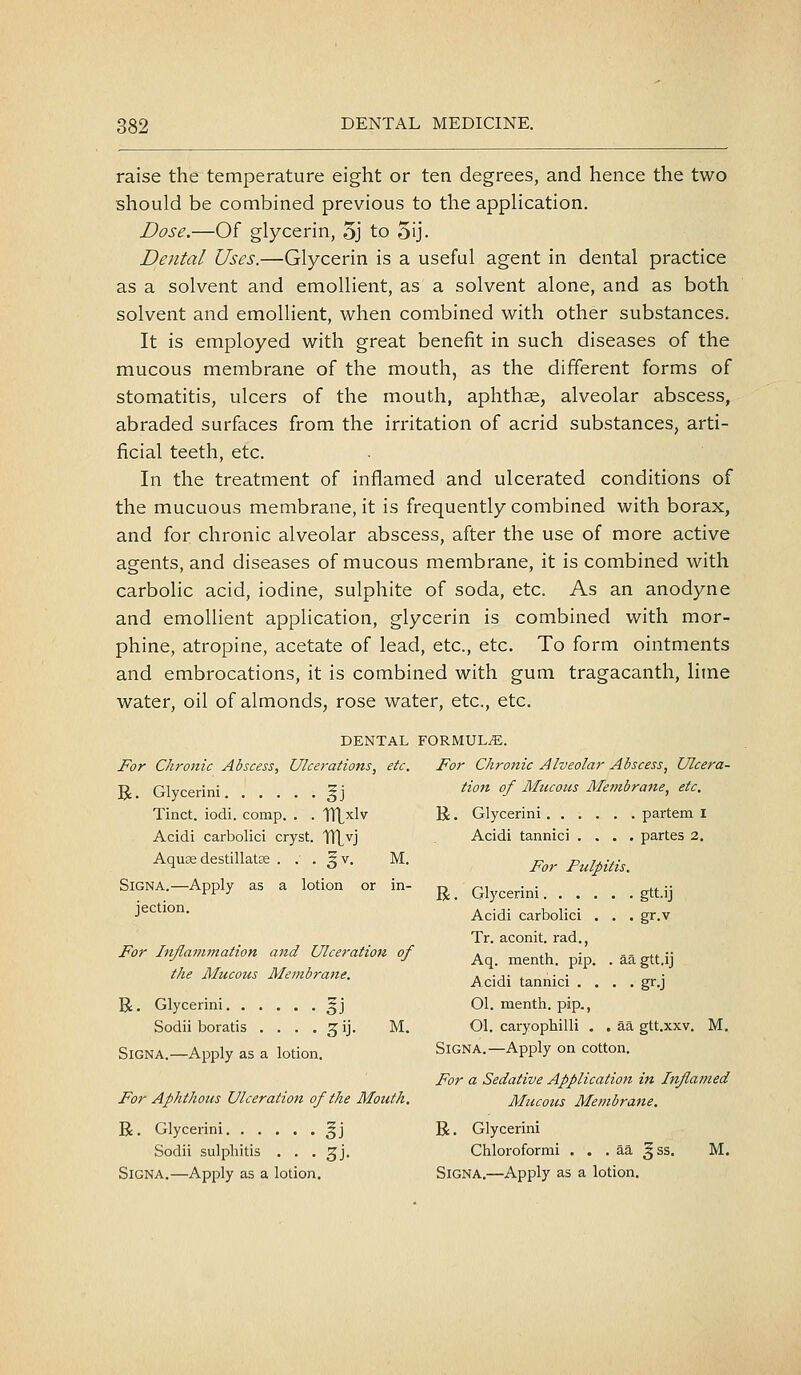 raise the temperature eight or ten degrees, and hence the two should be combined previous to the apphcation. Dose.—Of glycerin, 5j to 5ij. Dental Uses.—Glycerin is a useful agent in dental practice as a solvent and emollient, as a solvent alone, and as both solvent and emollient, when combined with other substances. It is employed with great benefit in such diseases of the mucous membrane of the mouth, as the different forms of stomatitis, ulcers of the mouth, aphthae, alveolar abscess, abraded surfaces from the irritation of acrid substances, arti- ficial teeth, etc. In the treatment of inflamed and ulcerated conditions of the mucuous membrane, it is frequently combined with borax, and for chronic alveolar abscess, after the use of more active agents, and diseases of mucous membrane, it is combined with carbolic acid, iodine, sulphite of soda, etc. As an anodyne and emollient application, glycerin is combined with mor- phine, atropine, acetate of lead, etc., etc. To form ointments and embrocations, it is combined with gum tragacanth, lime water, oil of almonds, rose water, etc., etc. DENTAL FORMULA. For Chronic Abscess, Ulcerations, etc. For Chronic Alveolar Abscess, Ulcera- R Glycerini ^ i ^^°^^ f Mucous AIe?iibrane, etc. Tinct. iodi. comp. . . TTLxlv R. Glycerini partem I Acidi carbolici cryst. TTLvj Acidi tannici .... partes 2. AquaedestillatcC . . . §v. M. For Pulpitis. SiGNA.-Apply as a lotion or in- ^ Glycerini gtt.ij gr.v J^'^^'^'^- Acidi carbolici Tr. aconit. rad., For Inflammation and Ulceration of ^^^ ^^^^^^ p-^^ .aa gtt.ij the Mucous Membrane. ^^j^j ^^^^^j^j _ _ ^^-^ R. Glycerini gj 01. menth. pip., Sodii boratis . . . . 3 ij. M. Ol. caryophilli . . aa gtt.xxv. M. SiGNA.—Apply as a lotion. SiGNA.—Apply on cotton. For a Sedative Application in Inflamed For Aphthous Ulceration of the Mouth. Mticous Membrane. R, Glycerini ^j R. Glycerini Sodii sulpliitis . . . ^j, Chloroformi . . . aa ^ss. M. SiGNA.—Apply as a lotion. SiGNA,—Apply as a lotion.