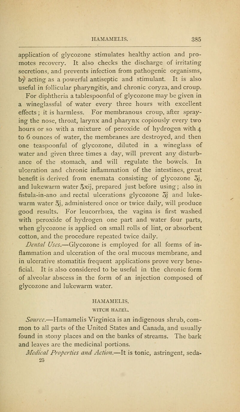 application of glycozone stimulates healthy action and pro- motes recovery. It also checks the discharge of irritating secretions, and prevents infection from pathogenic organisms, by acting as a powerful antiseptic and stimulant. It is also useful in follicular pharyngitis, and chronic coryza, and croup. For diphtheria a tablespoonful of glycozone may be given in a wineglassful of water every three hours with excellent effects ; it is harmless. For membranous croup, after spray- ing the nose, throat, larynx and pharynx copiously every two hours or so with a mixture of peroxide of hydrogen with 4 to 6 ounces of water, the membranes are destroyed, and then one teaspoonful of glycozone, diluted in a wineglass of water and given three times a day, will prevent any disturb- ance of the stomach, and will regulate the bowels. In ulceration and chronic inflammation of the intestines, great benefit is derived from enemata consisting of glycozone 5j, and lukewarm water Sxij, prepared just before using; also in fistula-in-ano and rectal ulcerations glycozone 5j and luke- warm water Sj, administered once or twice daily, will produce good results. For leucorrhoea, the vagina is first washed with peroxide of hydrogen one part and water four parts, when glycozone is applied on small rolls of lint, or absorbent cotton, and the procedure repeated twice daily. Dental Uses.—Glycozone is employed for all forms of in- flammation and ulceration of the oral mucous membrane, and in ulcerative stomatitis frequent applications prove very bene- ficial. It is also considered to be useful in the chronic form of alveolar abscess in the form of an injection composed of glycozone and lukewarm water. HAMAMELIS. WITCH HAZEL. Source.—Hamamelis Virginica is an indigenous shrub, com- mon to all parts of the United States and Canada, and usually found in stony places and on the banks of streams. The bark and leaves are the medicinal portions. Medical Properties and Action.—It is tonic, astringent, seda- 25