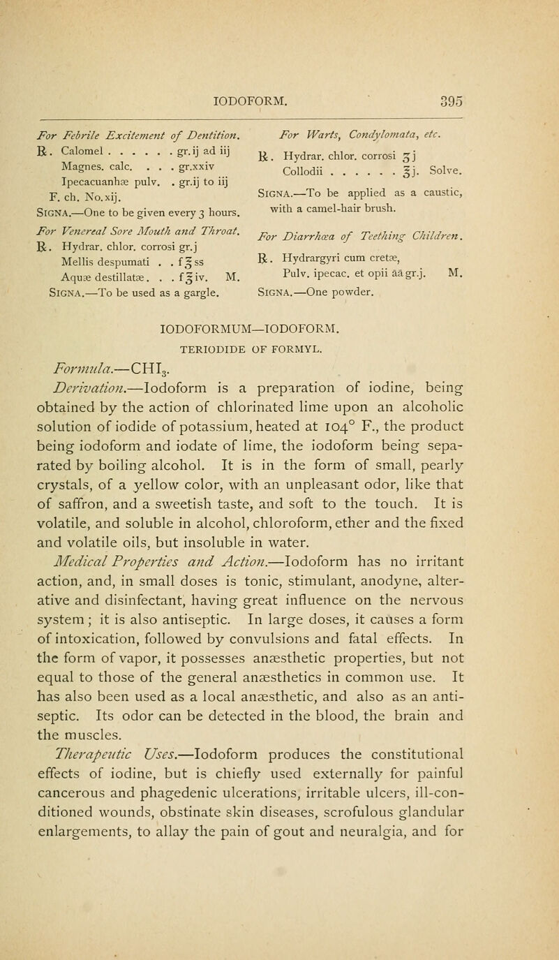 For Febrile Excitement of Dentition. For Warts, Condylomata, etc. R- Calomel gr.ij ad iij ^ Hydrar. chlor. corrosi ^j Magnes. calc. . . . gr.xxiv (^^jj^^jj ^j_ Sol,,e_ Ipecacuanhse pulv. . gr.ij to iij F ch No xii SiGNA.—To be applied as a caustic, For Diarrhcsa of Teething Children. SiGNA.—One to be given every 3 hours. with a camel-hair brush For Venereal Sore Mouth and Throat. R. Hydrar. chlor. corrosi gr.j Mellis despumati . . f|ss R- Hydrargyri cum cretae, Aquae destillatEE. . .fgiv. M. Pulv. ipecac, et opii aagr.j. M. SiGNA.—To be used as a gargle. SiGNA.—One powder. lODOFORMUM—IODOFORM. TERIODIDE OF FORMYL. Formula.—C HI3. Derivation.—Iodoform is a preparation of iodine, being obtained by the action of chlorinated lime upon an alcoholic solution of iodide of potassium, heated at 104° F., the product being iodoform and iodate of lime, the iodoform being sepa- rated by boiling alcohol. It is in the form of small, pearly crystals, of a yellow color, with an unpleasant odor, like that of saffron, and a sweetish taste, and soft to the touch. It is volatile, and soluble in alcohol, chloroform, ether and the fixed and volatile oils, but insoluble in water. Medical Properties and Action.—Iodoform has no irritant action, and, in small doses is tonic, stimulant, anodyne, alter- ative and disinfectant, having great influence on the nervous system; it is also antiseptic. In large doses, it causes a form of intoxication, followed by convulsions and fatal effects. In the form of vapor, it possesses anaesthetic properties, but not equal to those of the general anaesthetics in common use. It has also been used as a local anaesthetic, and also as an anti- septic. Its odor can be detected in the blood, the brain and the muscles. Therapeutic Uses.—Iodoform produces the constitutional effects of iodine, but is chiefly used externally for painful cancerous and phagedenic ulcerations, irritable ulcers, ill-con- ditioned wounds, obstinate skin diseases, scrofulous glandular enlargements, to allay the pain of gout and neuralgia, and for