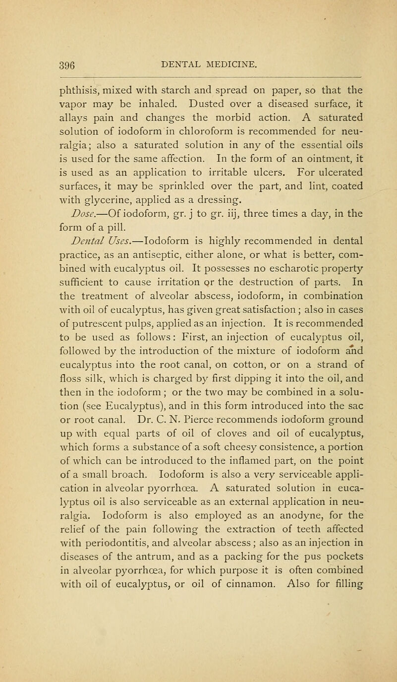 phthisis, mixed with starch and spread on paper, so that the vapor may be inhaled. Dusted over a diseased surface, it allays pain and changes the morbid action. A saturated solution of iodoform in chloroform is recommended for neu- ralgia; also a saturated solution in any of the essential oils is used for the same affection. In the form of an ointment, it is used as an application to irritable ulcers. For ulcerated surfaces, it may be sprinkled over the part, and lint, coated with glycerine, applied as a dressing. Dose.—Of iodoform, gr. j to gr. iij, three times a day, in the form of a pill. Dental Uses.—Iodoform is highly recommended in dental practice, as an antiseptic, either alone, or what is better, com- bined with eucalyptus oil. It possesses no escharotic property sufficient to cause irritation or the destruction of parts. In the treatment of alveolar abscess, iodoform, in combination with oil of eucalyptus, has given great satisfaction; also in cases of putrescent pulps, applied as an injection. It is recommended to be used as follows: First, an injection of eucalyptus oil, followed by the introduction of the mixture of iodoform and eucalyptus into the root canal, on cotton, or on a strand of floss silk, which is charged by first dipping it into the oil, and then in the iodoform; or the two may be combined in a solu- tion (see Eucalyptus), and in this form introduced into the sac or root canal. Dr. C. N. Pierce recommends iodoform ground up with equal parts of oil of cloves and oil of eucalyptus, which forms a substance of a soft cheesy consistence, a portion of which can be introduced to the inflamed part, on the point of a small broach. Iodoform is also a very serviceable appli- cation in alveolar pyorrhoea. A saturated solution in euca- lyptus oil is also serviceable as an external application in neu- ralgia. Iodoform is also employed as an anodyne, for the relief of the pain following the extraction of teeth affected with periodontitis, and alveolar abscess; also as an injection in diseases of the antrum, and as a packing for the pus pockets in alveolar pyorrhoea, for which purpose it is often combined with oil of eucalyptus, or oil of cinnamon. Also for filling