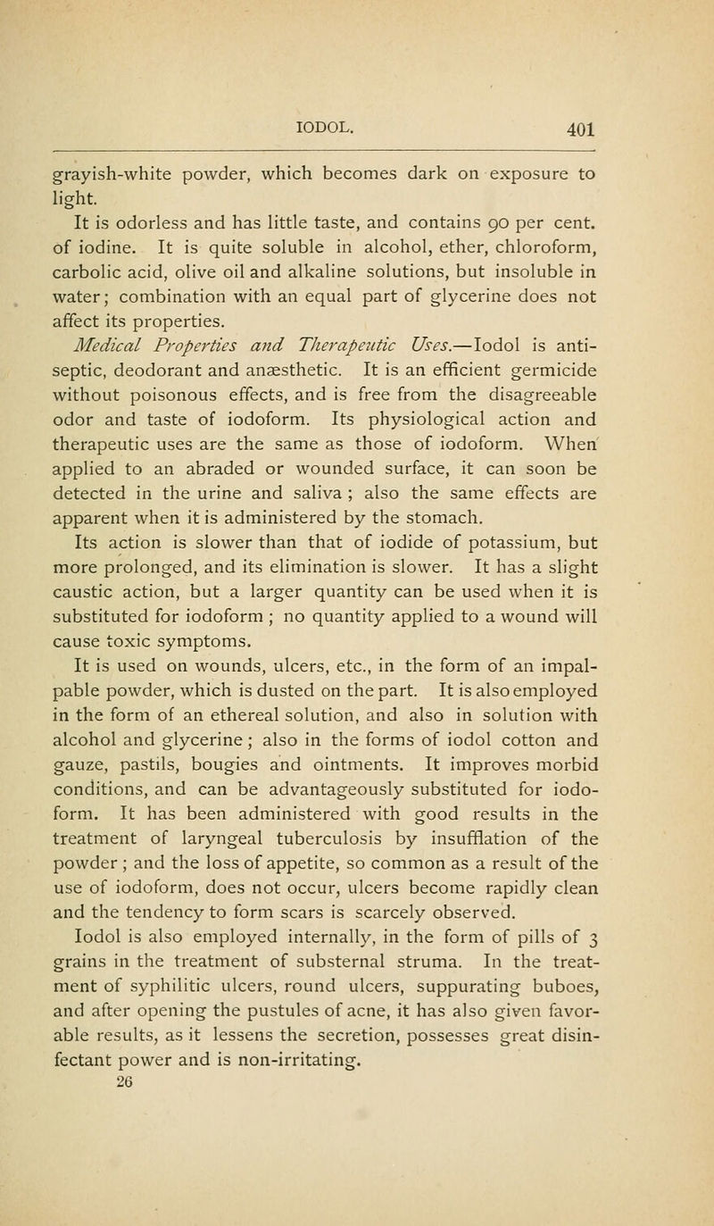 grayish-white powder, which becomes dark on exposure to hght. It is odorless and has little taste, and contains 90 per cent, of iodine. It is quite soluble in alcohol, ether, chloroform, carbolic acid, olive oil and alkaline solutions, but insoluble in water; combination with an equal part of glycerine does not affect its properties. Medical Properties and Therapeutic Uses.—lodol is anti- septic, deodorant and anaesthetic. It is an efficient germicide without poisonous effects, and is free from the disagreeable odor and taste of iodoform. Its physiological action and therapeutic uses are the same as those of iodoform. When applied to an abraded or wounded surface, it can soon be detected in the urine and saliva ; also the same effects are apparent when it is administered by the stomach. Its action is slower than that of iodide of potassium, but more prolonged, and its elimination is slower. It has a slight caustic action, but a larger quantity can be used when it is substituted for iodoform ; no quantity applied to a wound will cause toxic symptoms. It is used on wounds, ulcers, etc., in the form of an impal- pable powder, which is dusted on the part. It is also employed in the form of an ethereal solution, and also in solution with alcohol and glycerine; also in the forms of iodol cotton and gauze, pastils, bougies and ointments. It improves morbid conditions, and can be advantageously substituted for iodo- form. It has been administered with good results in the treatment of laryngeal tuberculosis by insufflation of the powder ; and the loss of appetite, so common as a result of the use of iodoform, does not occur, ulcers become rapidly clean and the tendency to form scars is scarcely observed. Iodol is also employed internally, in the form of pills of 3 grains in the treatment of substernal struma. In the treat- ment of syphilitic ulcers, round ulcers, suppurating buboes, and after opening the pustules of acne, it has also given favor- able results, as it lessens the secretion, possesses great disin- fectant power and is non-irritating. 26