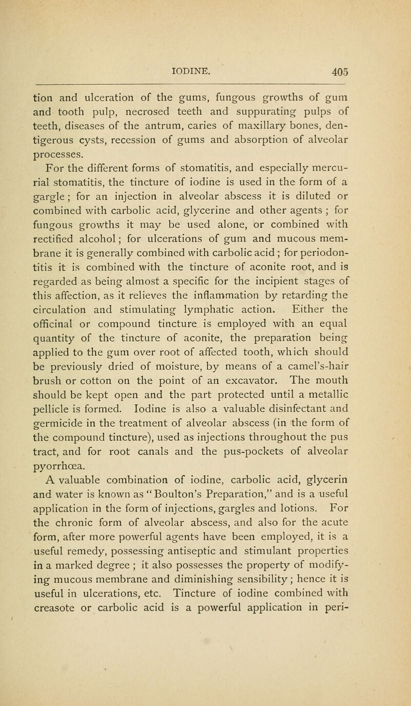 tioti and ulceration of the gums, fungous growths of gum and tooth pulp, necrosed teeth and suppurating pulps of teeth, diseases of the antrum, caries of maxillary bones, den- tigerous cysts, recession of gums and absorption of alveolar processes. For the different forms of stomatitis, and especially mercu- rial stomatitis, the tincture of iodine is used in the form of a gargle ; for an injection in alveolar abscess it is diluted or combined with carbolic acid, glycerine and other agents ; for fungous growths it may be used alone, or combined with rectified alcohol; for ulcerations of gum and mucous mem- brane it is generally combined with carbolic acid; for periodon- titis it is combined with the tincture of aconite root, and is regarded as being almost a specific for the incipient stages of this affection, as it relieves the inflammation by retarding the circulation and stimulating lymphatic action. Either the officinal or compound tincture is employed with an equal quantity of the tincture of aconite, the preparation being applied to the gum over root of affected tooth, which should be previously dried of moisture, by means of a camel's-hair brush or cotton on the point of an excavator. The mouth should be kept open and the part protected until a metallic pellicle is formed. Iodine is also a valuable disinfectant and germicide in the treatment of alveolar abscess (in the form of the compound tincture), used as injections throughout the pus tract, and for root canals and the pus-pockets of alveolar pyorrhoea. A valuable combination of iodine, carbolic acid, glycerin and water is known as Boulton's Preparation, and is a useful application in the form of injections, gargles and lotions. For the chronic form of alveolar abscess, and also for the acute form, after more powerful agents have been employed, it is a useful remedy, possessing antiseptic and stimulant properties in a marked degree ; it also possesses the property of modify- ing mucous membrane and diminishing sensibility; hence it is useful in ulcerations, etc. Tincture of iodine combined with creasote or carbolic acid is a powerful application in peri-