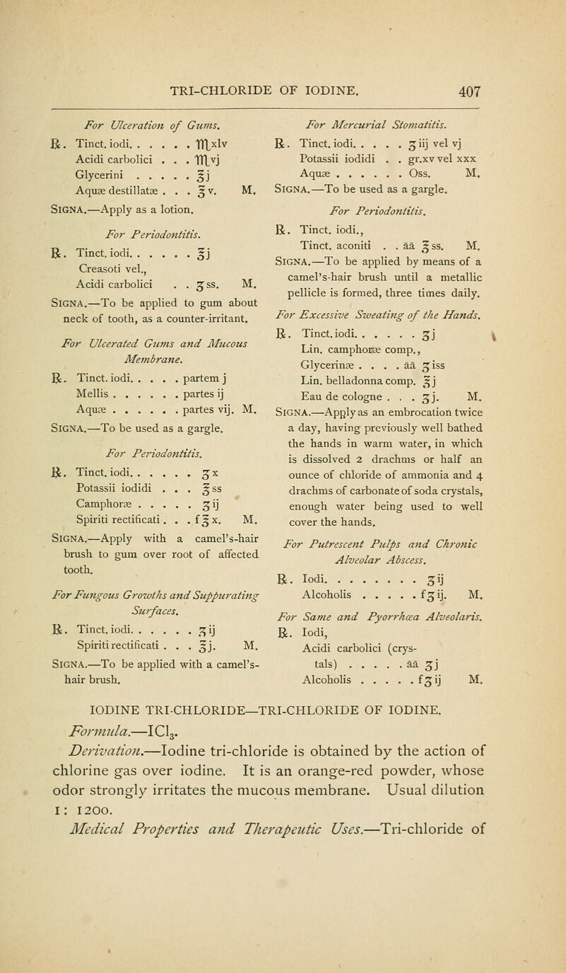 For Ulceration of Gtims. R. Tinct. iodi TTLxlv Acidi carbolici . , . 1Ti,vj Glycerini gj Aquae destillatse . , • 5 v. SiGNA.—Apply as a lotion. M. For Periodontitis. R. Tinct. iodi ^j Creasoti vel., Acidi carbolici . . ^ss. M. SiGNA.—To be applied to gum about neck of tooth, as a counter-irritant. For Ulcerated Gtcms and Mucous Membrane. R. Tinct. iodi partem j Mellis partes ij Aquns partes vij. M. SiGNA.—To be used as a gargle. For Periodontitis. R. Tinct. iodi ^x Potassii iodidi . . . ^ss Camphorse ^ij Spiriti reclificati. . .f^x. M. SiGNA,—Apply with a camel's-hair brush to gum over root of affected tooth. For Fungous Growths and Suppurating Surfaces. R. Tinct. iodi '7,1] Spiritirectificati . . . ^j. M. SiGNA.—To be applied with a camel's- hair brush. For Mercurial Stomatitis. R. Tinct. iodi 5 iij vel vj Potassii iodidi . . gr.xv vel xxx AquK Oss. M. SiGNA.—To be used as a gargle. For Periodontitis. R. Tinct. iodi., Tinct. aconiti . . aa ^ss. M. SiGNA.—To be applied by means of a camel's-hair brush until a metallic pellicle is formed, three times daily. For Excessive Sweating of the Hands. R. Tinct. iodi 5J Lin. camphouas comp., Glycerinse . . . . aa ^iss Lin. belladonna comp. ^ j Eau de cologne . . . ^j. M. SiGNA.—Applyas an embrocation twice a day, having previously well bathed the hands in warm water, in which is dissolved 2 drachms or half an ounce of chloride of ammonia and 4 drachms of carbonate of soda crystals, enough water being used to well cover the hands. For Putrescent Pulps and Chronic Alveolar Abscess. R. Iodi gij Alcoholis f^ij. M. For Same and Pyorrhea Alveolaris, R. Iodi, Acidi carbolici (crys- tals) ^^ 3J Alcohohs f^ij M. IODINE TRI-CHLORIDE—TRI-CHLORIDE OF IODINE. Fonmila.—ICI3. Derivation.—Iodine tri-chloride is obtained by the action of chlorine gas over iodine. It is an orange-red powder, whose odor strongly irritates the mucous membrane. Usual dilution i: 1200. Medical Properties and Therapeutic Uses.—Tri-chloride of