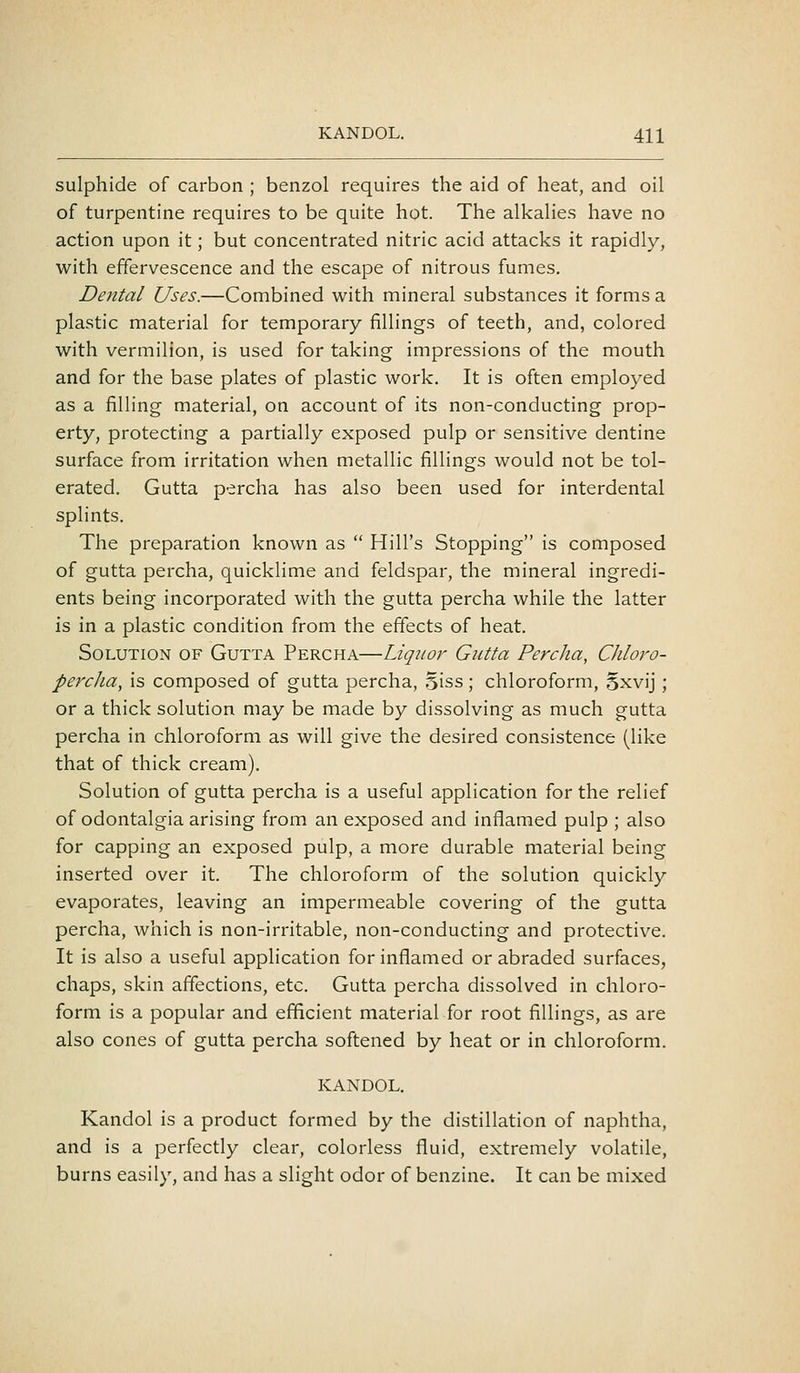 sulphide of carbon ; benzol requires the aid of heat, and oil of turpentine requires to be quite hot. The alkalies have no action upon it; but concentrated nitric acid attacks it rapidly, with effervescence and the escape of nitrous fumes. Deiital Uses.—Combined with mineral substances it forms a plastic material for temporary fillings of teeth, and, colored with vermilion, is used for taking impressions of the mouth and for the base plates of plastic work. It is often employed as a filling material, on account of its non-conducting prop- erty, protecting a partially exposed pulp or sensitive dentine surface from irritation when metallic fillings would not be tol- erated. Gutta percha has also been used for interdental splints. The preparation known as  Hill's Stopping is composed of gutta percha, quicklime and feldspar, the mineral ingredi- ents being incorporated with the gutta percha while the latter is in a plastic condition from the effects of heat. Solution of Gutta Percha—Liquor Gutta Percha, Chloro- percha, is composed of gutta percha, Siss; chloroform, Sxvij; or a thick solution may be made by dissolving as much gutta percha in chloroform as will give the desired consistence (like that of thick cream). Solution of gutta percha is a useful application for the relief of odontalgia arising from an exposed and inflamed pulp ; also for capping an exposed pulp, a more durable material being inserted over it. The chloroform of the solution quickly evaporates, leaving an impermeable covering of the gutta percha, which is non-irritable, non-conducting and protective. It is also a useful application for inflamed or abraded surfaces, chaps, skin affections, etc. Gutta percha dissolved in chloro- form is a popular and efficient material for root fillings, as are also cones of gutta percha softened by heat or in chloroform. KANDOL. Kandol is a product formed by the distillation of naphtha, and is a perfectly clear, colorless fluid, extremely volatile, burns easily, and has a slight odor of benzine. It can be mixed