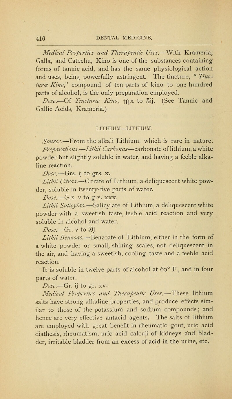 Medical Properties and Therapeutic Uses.—With Krameria, Galla, and Catechu, Kino is one of the substances containing forms of tannic acid, and has the same physiological action and uses, being powerfully astringent. The tincture,  Tijtc- titrcE Kino compound of ten parts of kino to one hundred parts of alcohol, is the only preparation employed. Dose.—Of TincturcB Kino, itL^ to oij. (See Tannic and Gallic Acids, Krameria.) LITHIUM—LITHIUM. Source.—From the alkali Lithium, which is rare in nature. Preparations.—Litliii Carbonas—carbonate of lithium, a white powder but slightly soluble in water, and having a feeble alka- line reaction. Dose.—Grs. ij to grs. x. Lithii Citras.—Citrate of Lithium, a deliquescent white pow- der, soluble in twenty-five parts of water. Dose.—Grs. v to grs. xxx. Lithii Salicylas.—Salicylate of Lithium, a deliquescent white powder with a sweetish taste, feeble acid reaction and very soluble in alcohol and water. Dose.—Gr. v to 3j. Litliii Benzoas.—Benzoate of Lithium, either in the form of a white powder or small, shining scales, not deliquescent in the air, and having a sweetish, cooling taste and a feeble acid reaction. It is soluble in twelve parts of alcohol at 60° F., and in four parts of water. Dose.—Gr. ij to gr. xv. Medical Properties ajid Therapeutic Uses. — These lithium salts have strong alkaline properties, and produce effects sim- ilar to those of the potassium and sodium compounds; and hence are very effective antacid agents. The salts of lithium are employed with great benefit in rheumatic gout, uric acid diathesis, rheumatism, uric acid calculi of kidneys and blad- der, irritable bladder from an excess of acid in the urine, etc.