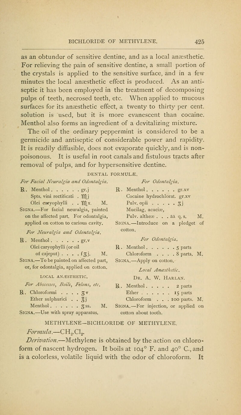 as an obtunder of sensitive dentine, and as a local anaesthetic. For relieving the pain of sensitive dentine, a small portion of the crystals is applied to the sensitive surface, and in a few minutes the local anaesthetic effect is produced. As an anti- septic it has been employed in the treatment of decomposing pulps of teeth, necrosed teeth, etc. When applied to mucous surfaces for its anaesthetic effect, a twenty to thirty per cent. solution is used, but it is more evanescent than cocaine. Menthol also forms an ingredient of a devitalizing mixture. The oil of the ordinary peppermint is considered to be a germicide and antiseptic of considerable power and rapidity. It is readily diffusible, does not evaporate quickly, and is non- poisonous. It is useful in root canals and fistulous tracts after removal of pulps, and for hypersensitive dentine. DENTAL FORBIUL^. For Facial Neuralgia and Odontalgia. For Odontalgia. R. Menthol gr.j R. Menthol gr.xv Spts. vini rectificati . tllj Cocaine hydrochlorat. gr.xv Olei eafyophylli . . TTLx. M. Pulv. opii ^j SiGNA.—For facial neuralgia, painted Mucilag. acacise, on the affected part. For odontalgia, Pulv. altheas . . . aa q. s. M. applied on cotton to carious cavity. Signa.—Introduce on a pledget of For Neuralgia and Odontalgia. R . Menthol gr.v For Odontalgia. Olei caryophylli (or oil R , Menthol 5 parts ofcajeput) . . . . fgj. M. Chloroform . . . . 8 parts. M. SiGNA.—To be painted on affected part, Signa.—Apply on cotton. or, for odontalgia, applied on cotton. ^ . , , . LOCAL AN.«STHETIC. Dr. A. W. HaRLAN. For Abscesses, Boils, Felons, etc. g, _ Menthol 2 parts R. Chloroformi . . . . gv Ether 15 parts Ether sulphurici . . gj Chloroform . . . 100 parts. M. Menthol ^ss. M. SiGNA.—For injection, or applied on SiGNA.—Use with spray apparatus. cotton about tooth. METHYLENE—BICHLORIDE OF METHYLENE. Formula.—CHg.Clg. Derivation.—Methylene is obtained by the action on chloro- form of nascent hydrogen. It boils at 104° F. and 40° C.,and is a colorless, volatile liquid with the odor of chloroform. It