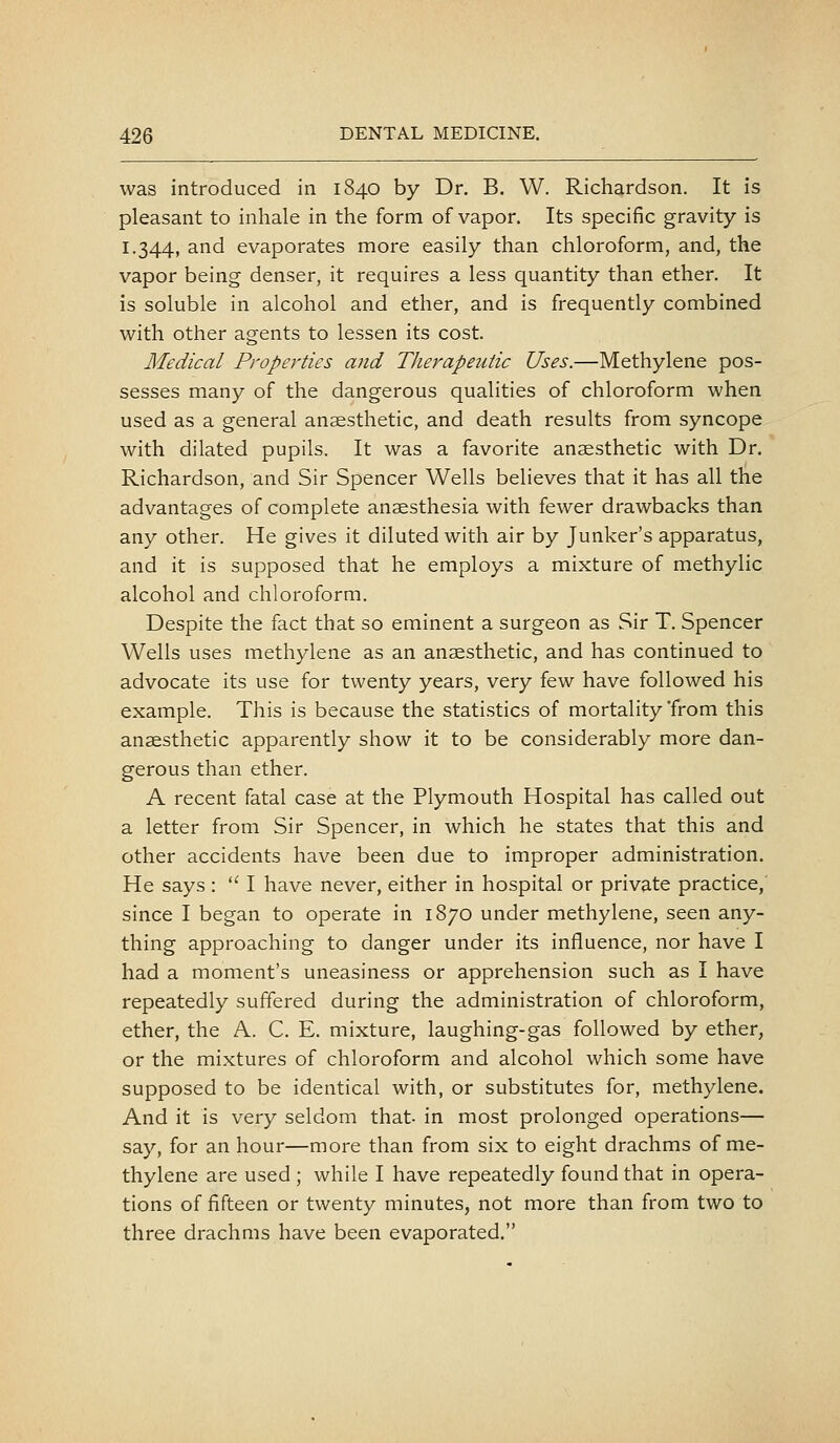 was introduced in 1840 by Dr. B. W. Richardson. It is pleasant to inhale in the form of vapor. Its specific gravity is 1.344, and evaporates more easily than chloroform, and, the vapor being denser, it requires a less quantity than ether. It is soluble in alcohol and ether, and is frequently combined with other agents to lessen its cost. Medical Properties and Therapeutic Uses.—Methylene pos- sesses many of the dangerous qualities of chloroform when used as a general anaesthetic, and death results from syncope with dilated pupils. It was a favorite anaesthetic with Dr. Richardson, and Sir Spencer Wells believes that it has all the advantages of complete anaesthesia with fewer drawbacks than any other. He gives it diluted with air by Junker's apparatus, and it is supposed that he employs a mixture of methylic alcohol and chloroform. Despite the fact that so eminent a surgeon as Sir T. Spencer Wells uses methylene as an anaesthetic, and has continued to advocate its use for twenty years, very few have followed his example. This is because the statistics of mortality from this anaesthetic apparently show it to be considerably more dan- gerous than ether. A recent fatal case at the Plymouth Hospital has called out a letter from Sir Spencer, in which he states that this and other accidents have been due to improper administration. He says :  I have never, either in hospital or private practice, since I began to operate in 1870 under methylene, seen any- thing approaching to danger under its influence, nor have I had a moment's uneasiness or apprehension such as I have repeatedly suffered during the administration of chloroform, ether, the A. C. E. mixture, laughing-gas followed by ether, or the mixtures of chloroform and alcohol which some have supposed to be identical with, or substitutes for, methylene. And it is very seldom that- in most prolonged operations— say, for an hour—more than from six to eight drachms of me- thylene are used ; while I have repeatedly found that in opera- tions of fifteen or twenty minutes, not more than from two to three drachms have been evaporated.