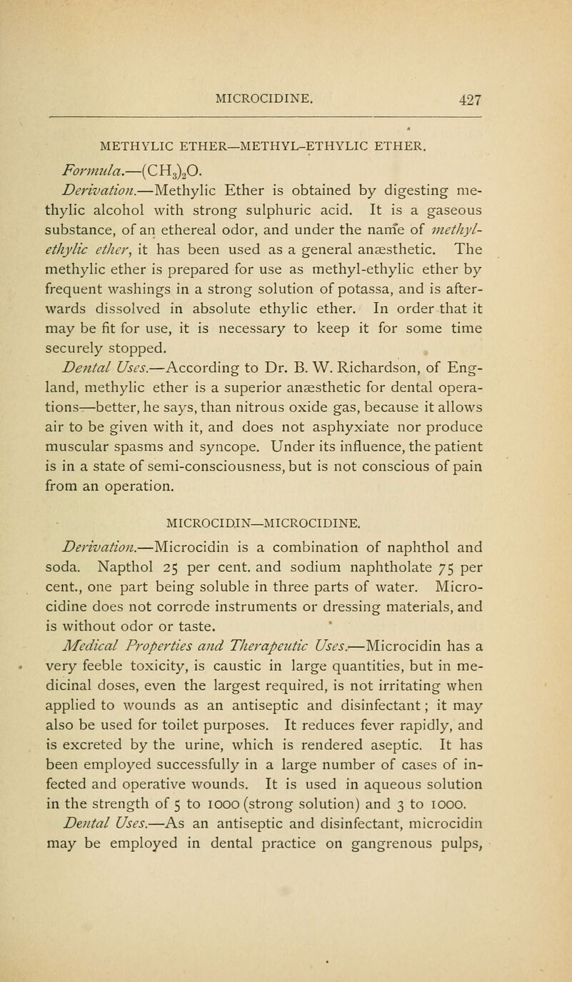 METHYLIC ETHER—METHYL-ETHYLIC ETHER. Formiila,—(C 1^3)20. Derivation.—Methylic Ether is obtained by digesting me- thylic alcohol with strong sulphuric acid. It is a gaseous substance, of an ethereal odor, and under the nani'e of methyl- ethylic ether, it has been used as a general anaesthetic. The methylic ether is prepared for use as methyl-ethylic ether by frequent washings in a strong solution of potassa, and is after- wards dissolved in absolute ethylic ether. In order that it may be fit for use, it is necessary to keep it for some time securely stopped. Dental Uses.—According to Dr. B. W. Richardson, of Eng- land, methylic ether is a superior anaesthetic for dental opera- tionsr—better, he says, than nitrous oxide gas, because it allows air to be given with it, and does not asphyxiate nor produce muscular spasms and syncope. Under its influence, the patient is in a state of semi-consciousness, but is not conscious of pain from an operation, MICROCIDJN—MICROCIDINE. Derivation.—Microcidin is a combination of naphthol and soda. Napthol 25 per cent, and sodium naphtholate 75 per cent., one part being soluble in three parts of water. Micro- cidine does not corrode instruments or dressing materials, and is without odor or taste. Medical Properties and Therapeutic Uses.—Microcidin has a very feeble toxicity, is caustic in large quantities, but in me- dicinal doses, even the largest required, is not irritating when applied to wounds as an antiseptic and disinfectant; it may also be used for toilet purposes. It reduces fever rapidly, and is excreted by the urine, which is rendered aseptic. It has been employed successfully in a large number of cases of in- fected and operative wounds. It is used in aqueous solution in the strength of 5 to looo (strong solution) and 3 to lOOO. Dental Uses.—As an antiseptic and disinfectant, microcidin may be employed in dental practice on gangrenous pulps,