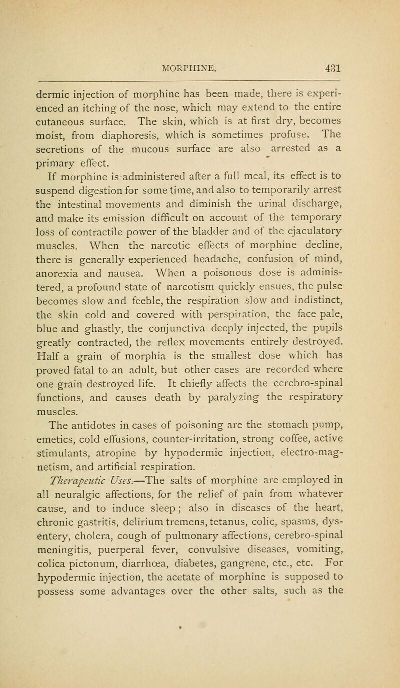 dermic injection of morphine has been made, there is experi- enced an itching of the nose, which may extend to the entire cutaneous surface. The skin, which is at first dry, becomes moist, from diaphoresis, which is sometimes profuse. The secretions of the mucous surface are also arrested as a primary effect. If morphine is administered after a full meal, its effect is to suspend digestion for some time, and also to temporarily arrest the intestinal movements and diminish the urinal discharge, and make its emission difficult on account of the temporary loss of contractile power of the bladder and of the ejaculatory muscles. When the narcotic effects of morphine dechne, there is generally experienced headache, confusion of mind, anorexia and nausea. When a poisonous dose is adminis- tered, a profound state of narcotism quickly ensues, the pulse becomes slow and feeble, the respiration slow and indistinct, the skin cold and covered with perspiration, the face pale, blue and ghastly, the conjunctiva deeply injected, the pupils greatly contracted, the reflex movements entirely destroyed. Half a grain of morphia is the smallest dose which has proved fatal to an adult, but other cases are recorded where one grain destroyed life. It chiefly affects the cerebro-spinal functions, and causes death by paralyzing the respiratory muscles. The antidotes in cases of poisoning are the stomach pump, emetics, cold effusions, counter-irritation, strong coffee, active stimulants, atropine by hypodermic injection, electro-mag- netism, and artificial respiration. Therapeutic Uses.—The salts of morphine are employed in all neuralgic affections, for the relief of pain from whatever cause, and to induce sleep ; also in diseases of the heart, chronic gastritis, delirium tremens, tetanus, colic, spasms, dys- entery, cholera, cough of pulmonary affections, cerebro-spinal meningitis, puerperal fever, convulsive diseases, vomiting, colica pictonum, diarrhoea, diabetes, gangrene, etc., etc. For hypodermic injection, the acetate of morphine is supposed to possess some advantages over the other salts, such as the