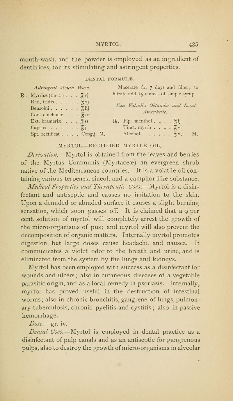 Van VahaKs Obtunder and Local Anmsthetic. MYRTOL. 435 mouth-wash, and the powder is employed as an ingredient of dentifrices, for its stimulating and astringent properties. DENTAL FORMULA. Astringent Mouth Wash. Macerate for 7 days and filter; to R Myrrhee ftinct ) . 5vi filtrate add 15 ounces of simple syrup. Rad. iridis ^vj Benzoini ^^ iij Cort. cinchonje . . . §iv Ext. kramerije . . . ^ ss R. Pip. menthol . ,, . . 5 ij Capsici ^j Tinct. myrrh . . v • ^vj Spt. rectificat .... Cong.j. M. Alcohol gx. M. MYRTOL.—RECTIFIED MYRTLE OIL. Derivation.—Myrtol is obtained from the leaves and berries of the Myrtus Communis (Myrtaceae) an evergreen shrub native of the Mediterranean countries. It is a volatile oil con- taining various terpenes, cineol, and a camphor-like substance. Medical Properties and Therapeutic Uses.—Myrtol is a disin- fectant and antiseptic, and causes no irritation to the skin. Upon a denuded or abraded surface it causes a slight burning sensation, which soon passes off. It is claimed that a 9 per cent, solution of myrtol will completely arrest the growth of the micro-organisms of pus; and myrtol will also prevent the decomposition of organic matters. Internally myrtol promotes digestion, but large doses cause headache and nausea. It communicates a violet odor to the breath and urine, and is eliminated from the system by the lungs and kidneys. Myrtol has been employed with success as a disinfectant for wounds and ulcers; also in cutaneous diseases of a vegetable parasitic origin, and as a local remedy in psoriasis. Internally, myrtol has proved useful in the destruction of intestinal worms; also in chronic bronchitis, gangrene of lungs, pulmon- ary tuberculosis, chronic pyelitis and cystitis ; also in passive hemorrhage. Dose.—gr, iv. De?ital Uses.—Myrtol is employed in dental practice as a disinfectant of pulp canals and as an antiseptic for gangrenous pulps, also to destroy the growth of micro-organisms in alveolar