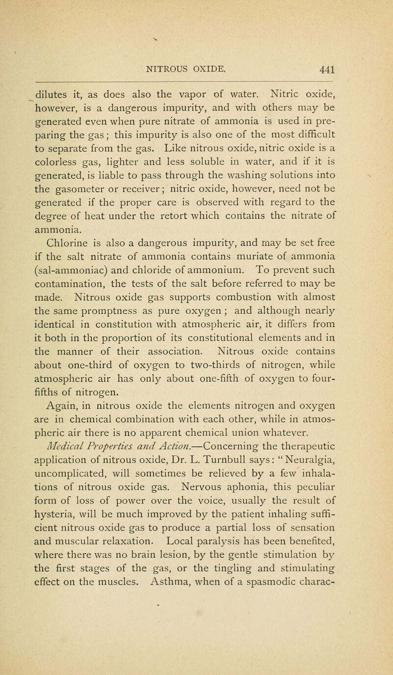 dilutes it, as does also the vapor of water. Nitric oxide, however, is a dangerous impurity, and with others may be generated even when pure nitrate of ammonia is used in pre- paring the gas; this impurity is also one of the most difficult to separate from the gas. Like nitrous oxide, nitric oxide is a colorless gas, lighter and less soluble in water, and if it is generated, is liable to pass through the washing solutions into the gasometer or receiver; nitric oxide, however, need not be generated if the proper care is observed with regard to the degree of heat under the retort which contains the nitrate of ammonia. Chlorine is also a dangerous impurity, and may be set free if the salt nitrate of ammonia contains muriate of ammonia (sal-ammoniac) and chloride of ammonium. To prevent such contamination, the tests of the salt before referred to may be made. Nitrous oxide gas supports combustion with almost the same promptness as pure oxygen ; and although nearly identical in constitution with atmospheric air, it differs from it both in the proportion of its constitutional elements and in the manner of their association. Nitrous oxide contains about one-third of oxygen to two-thirds of nitrogen, while atmospheric air has only about one-fifth of oxygen to four- fifths of nitrogen. Again, in nitrous oxide the elements nitrogen and oxygen are in chemical combination with each other, while in atmos- pheric air there is no apparent chemical union whatever. Medical Properties and Action.—Concerning the therapeutic application of nitrous oxide. Dr. L. Turnbull says: Neuralgia, uncomplicated, will sometimes be relieved by a few inhala- tions of nitrous oxide gas. Nervous aphonia, this peculiar form of loss of power over the voice, usually the result of hysteria, will be much improved by the patient inhaling suffi- cient nitrous oxide gas to produce a partial loss of sensation and muscular relaxation. Local paralysis has been benefited, where there was no brain lesion, by the gentle stimulation by the first stages of the gas, or the tingling and stimulating effect on the muscles. Asthma, when of a spasmodic charac-