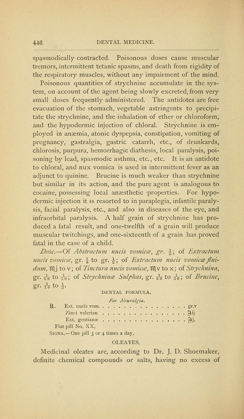 spasmodically contracted. Poisonous doses cause muscular tremors, intermittent tetanic spasms, and death from rigidity of the respiratory muscles, without any impairment of the mind. Poisonous quantities of strychnine accumulate in the sys- tem, on account of the agent being slowly excreted, from very small doses frequently administered. The antidotes are free evacuation of the stomach, vegetable astringents to precipi- tate the strychnine, and the inhalation of ether or chloroform, and the hypodermic injection of chloral. Strychnine is em- ployed in anaemia, atonic dyspepsia, constipation, vomiting of pregnancy, gastralgia, gastric catarrh, etc., of drunkards, chlorosis, purpura, hemorrhagic diathesis, local paralysis, poi- soning by lead, spasmodic asthma, etc., etc. It is an antidote to chloral, and nux vomica is used in intermittent fever as an adjunct to quinine. Brucine is much weaker than strychnine but similar in its action, and the pure agent is analogous to cocaine, possessing local anaesthetic properties. For hypo- dermic injection it is resorted to in paraplegia, infantile paraly- sis, facial paralysis, etc., and also in diseases of the eye, and infraorbital paralysis. A half grain of strychnine has pro- duced a fatal result, and one-twelfth of a grain will produce muscular twitchings, and one-sixteenth of a grain has proved fatal in the case of a child. Dose.—Of Abstractuni nucis vomiccE, gr. \\ of Extractum micis vo J niece, gr. ^ to gr. |-; of Extractum nucis vomiccB flui- dum, lUj to v; of Ti7ictura nucis vomiccE, TTLv to x; oi Strychnina, gr. eV to 2V; of StrycJinincB SulpJias, gr. -gV to -3V; of Brucine, gr. tV to \. DENTAL FORMULA. For N'euralgia. R. Ext. nucis vom gr.v Zinci valerian 3*j Ext. gentianas ^j. Fiat pill No. XX. SiGNA.— One pill 3 or 4 times a day. OLEATES. Medicinal oleates are, according to Dr. J. D. Shoemaker, definite chemical compounds or salts, having no excess of