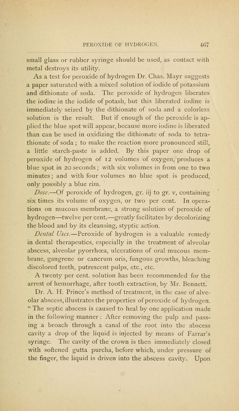 small glass or rubber sj^ringe should be used, as contact with metal destroys its utility. As a test for peroxide of hydrogen Dr. Chas. Mayr suggests a paper saturated with a mixed solution of iodide of potassium and dithionate of soda. The peroxide of hydrogen liberates the iodine in the iodide of potash, but this liberated iodine is immediately seized by the dithionate of soda and a colorless solution is the result. But if enough of the peroxide is ap- plied the blue spot will appear, because more iodine is liberated than can be used in oxidizing the dithionate of soda to tetra- thionate of soda ; to make the reaction more pronounced still, a little starch-paste is added. By this paper one drop of peroxide of hydrogen of 12 volumes of oxygen, produces a blue spot in 20 seconds; with six volumes in from one to two minutes; and with four volumes no blue spot is produced, only possibly a blue rim. Dose.—Of peroxide of hydrogen, gr. iij to gr. v, containing six times its volume of oxygen, or two per cent. In opera- tions on mucous membrane, a strong solution of peroxide of hydrogen—twelve per cent.—greatly facilitates by decolorizing the blood and by its cleansing, styptic action. DeJital Uses.—Peroxide of hydrogen is a valuable remedy in dental therapeutics, especially in the treatment of alveolar abscess, alveolar pyorrhoea, ulcerations of oral mucous mem- brane, gangrene or cancrum oris, fungous growths, bleaching discolored teeth, putrescent pulps, etc., etc. A twenty per cent, solution has been recommended for the arrest of hemorrhage, after tooth extraction, by Mr. Bennett. Dr. A. H. Prince's method of treatment, in the case of alve- olar abscess, illustrates the properties of peroxide of hydrogen.  The septic abscess is caused to heal by one application made in the following manner : After removing the pulp and pass- ing a broach through a canal of the root into the abscess cavity a drop of the liquid is injected by means of Farrar's syringe. The cavity of the crown is then immediately closed with softened gutta purcha, before which, under pressure of the finger, the liquid is driven into the abscess cavity. Upon