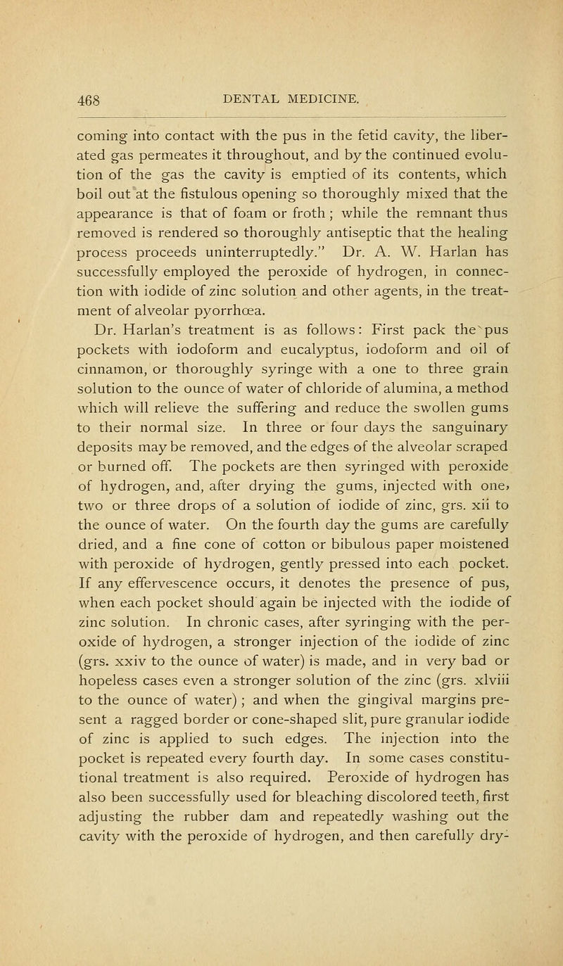 coming into contact with the pus in the fetid cavity, the Hber- ated gas permeates it throughout, and by the continued evolu- tion of the gas the cavity is emptied of its contents, which boil out at the fistulous opening so thoroughly mixed that the appearance is that of foam or froth; while the remnant thus removed is rendered so thoroughly antiseptic that the healing process proceeds uninterruptedly. Dr. A. W. Harlan has successfully employed the peroxide of hydrogen, in connec- tion with iodide of zinc solution and other agents, in the treat- ment of alveolar pyorrhoea. Dr. Harlan's treatment is as follows: First pack the pus pockets with iodoform and eucalyptus, iodoform and oil of cinnamon, or thoroughly syringe with a one to three grain solution to the ounce of water of chloride of alumina, a method which will relieve the suffering and reduce the swollen gums to their normal size. In three or four days the sanguinary deposits maybe removed, and the edges of the alveolar scraped or burned off. The pockets are then syringed with peroxide of hydrogen, and, after drying the gums, injected with one> two or three drops of a solution of iodide of zinc, grs. xii to the ounce of water. On the fourth day the gums are carefully dried, and a fine cone of cotton or bibulous paper moistened with peroxide of hydrogen, gently pressed into each pocket. If any effervescence occurs, it denotes the presence of pus, when each pocket should again be injected with the iodide of zinc solution. In chronic cases, after syringing with the per- oxide of hydrogen, a stronger injection of the iodide of zinc (grs. xxiv to the ounce of water) is made, and in very bad or hopeless cases even a stronger solution of the zinc (grs. xlviii to the ounce of water); and when the gingival margins pre- sent a ragged border or cone-shaped slit, pure granular iodide of zinc is applied to such edges. The injection into the pocket is repeated every fourth day. In some cases constitu- tional treatment is also required. Peroxide of hydrogen has also been successfully used for bleaching discolored teeth, first adjusting the rubber dam and repeatedly washing out the cavity with the peroxide of hydrogen, and then carefully dry-