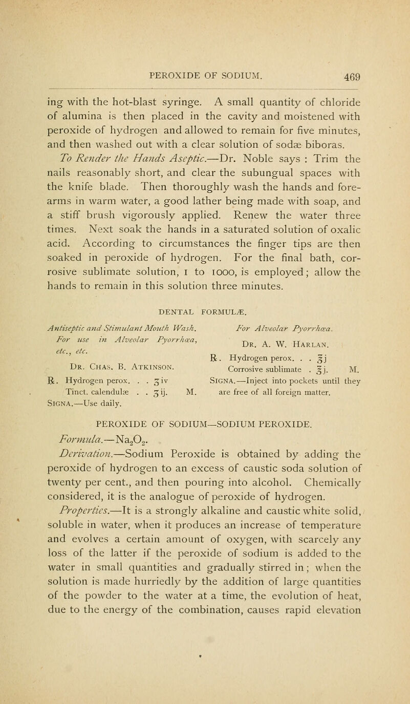 ing with the hot-blast syringe. A small quantity of chloride of alumina is then placed in the cavity and moistened with peroxide of hydrogen and allowed to remain for five minutes, and then washed out with a clear solution of sodae biboras. To Render the Hands Aseptic.—Dr. Noble says : Trim the nails reasonably short, and clear the subungual spaces with the knife blade. Then thoroughly wash the hands and fore- arms in warm water, a good lather being made with soap, and a stiff brush vigorously applied. Renew the water three times. Next soak the hands in a saturated solution of oxalic acid. According to circumstances the finger tips are then soaked in peroxide of hydrogen. For the final bath, cor- rosive sublimate solution, i to 1000, is employed; allow the hands to remain in this solution three minutes. DENTAL FORMULAE. Antiseptic and Slmiulant Mouth Wash. For Alveolar Pyorrhoea. For tise in Alveolar Pyorrhoea, -ps k iij tt •^ ' Dr. a. W. Harlan. etc., etc. R. Hydrogen perox. . . ^j Dr. Chas. B. Atkinson. Corrosive sublimate . gj. M. R. Hydrogen perox. . . giv Signa.—Inject into pockets until they Tinct. calendulae . . ^ij. M. are free of all foreign matter. Signa.—Use daily. PEROXIDE OF SODIUM—SODIUM PEROXIDE. Formnla.—NagOg. Derivation.—Sodium Peroxide is obtained by adding the peroxide of hydrogen to an excess of caustic soda solution of twenty per cent., and then pouring into alcohol. Chemically considered, it is the analogue of peroxide of hydrogen. Properties.—It is a strongly alkaline and caustic white solid, soluble in water, when it produces an increase of temperature and evolves a certain amount of oxygen, with scarcely any loss of the latter if the peroxide of sodium is added to the water in small quantities and gradually stirred in; when the solution is made hurriedly by the addition of large quantities of the powder to the water at a time, the evolution of heat, due to the energy of the combination, causes rapid elevation