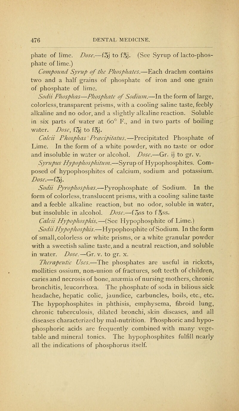 phate of lime. Dose.—f5j to f.3J. (See Syrup of lacto-phos- phate of lime.) Compound Syrup of the Phosphates.—Each drachm contains two and a half grains of phosphate of iron and one grain of phosphate of lime. Sodii Phosphas—Phosphate of Sodium.—In the form of large, colorless, transparent prisms, with a cooling saline taste, feebly alkaline and no odor, and a slightly alkaline reaction. Soluble in six parts of water at 60° F., and in two parts of boiling water. Dose, f5j to fSj. Calcii Phosphas'PrcEcipitatus.—Precipitated Phosphate of Lime. In the form of a white powder, with no taste or odor and insoluble in water or alcohol. Dose.—Gr. ij to gr. v. Syrupus Hypophosphitum.—Syrup of Hypophosphites. Com- posed of hypophosphites of calcium, sodium and potassium. Dose.—f5j. Sodii Pyrophosphas.—Pyrophosphate of Sodium. In the form of colorless, translucent prisms, with a cooling saline taste and a feeble alkaline reaction, but no odor, soluble in water, but insoluble in alcohol. Dose.—f5ss to f oss. Calcii Hypophosphis.—(See Hypophosphite of Lime.) Sodii Hypophosphis.—Hypophosphite of Sodium. In the form of small, colorless or white prisms, or a white granular powder with a sweetish saline taste, and a neutral reaction, and soluble in water. Dose.—Gr. v. to gr. x. Therapeutic Uses.—The phosphates are useful in rickets, mollities ossium, non-union of fractures, soft teeth of children, caries and necrosis of bone, anaemia of nursing mothers, chronic bronchitis, leucorrhcea. The phosphate of soda in bilious sick headache, hepatic colic, jaundice, carbuncles, boils, etc., etc. The hypophosphites in phthisis, emphysema, fibroid lung, chronic tuberculosis, dilated bronchi, skin diseases, and all diseases characterized by mal-nutrition. Phosphoric and hypo- phosphoric acids are frequently combined with many vege- table and mineral tonics. The hypophosphites fulfill nearly all the indications of phosphorus itself.