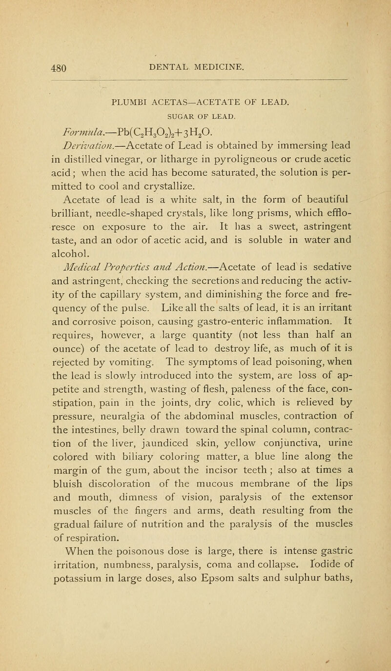 PLUMBI ACETAS—ACETATE OF LEAD. SUGAR OF LEAD. Form7da.—?h[C,yif:f^^-\- 3 Hp. Derivation.—Acetate of Lead is obtained by immersing lead in distilled vinegar, or litharge in pyroligneous or crude acetic acid; when the acid has become saturated, the solution is per- mitted to cool and crystallize. Acetate of lead is a white salt, in the form of beautiful brilliant, needle-shaped crystals, like long prisms, which efflo- resce on exposure to the air. It has a sweet, astringent taste, and an odor of acetic acid, and is soluble in water and alcohol. Medical Properties and Action.—Acetate of lead is sedative and astringent, checking the secretions and reducing the activ- ity of the capillary system, and diminishing the force and fre- quency of the pulse. Like all the salts of lead, it is an irritant and corrosive poison, causing gastro-enteric inflammation. It requires, however, a large quantity (not less than half an ounce) of the acetate of lead to destroy life, as much of it is rejected by vomiting. The symptoms of lead poisoning, when the lead is slowly introduced into the system, are loss of ap- petite and strength, wasting of flesh, paleness of the face, con- stipation, pain in the joints, dry colic, which is relieved by pressure, neuralgia of the abdominal muscles, contraction of the intestines, belly drawn toward the spinal column, contrac- tion of the liver, jaundiced skin, yellow conjunctiva, urine colored with biliary coloring matter, a blue line along the margin of the gum, about the incisor teeth ; also at times a bluish discoloration of the mucous membrane of the lips and mouth, dimness of vision, paralysis of the extensor muscles of the fingers and arms, death resulting from the gradual failure of nutrition and the paralysis of the muscles of respiration. When the poisonous dose is large, there is intense gastric irritation, numbness, paralysis, coma and collapse. Iodide of potassium in large doses, also Epsom salts and sulphur baths,