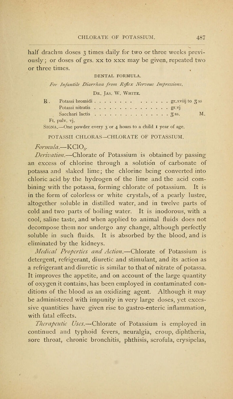 half drachm doses 3 times daily for two or three weeks previ- ously; or doses of grs. xx to xxx may be given, repeated two or three times. DENTAL FORMULA. For Infantile Diarrhcea fro!>i Reflex Nervous Impressions. Dr. Jas. W. White. R . Potassi bromidi gr.xviij to gss Potassi nitratis gr.vj Sacchari lactis ^^^ss. M. Ft. pulv. vj. SiGNA.—One powder every 3 or 4 hours to a child i year of age. POTASSII CH LOR AS—CHLORATE OF POTASSIUM. Formula.—KCIO3. Derivation.—Chlorate of Potassium is obtained by passing an. excess of chlorine through a solution of carbonate of potassa and slaked lime; the chlorine being converted into chloric acid by the hydrogen of the lime and the acid com- bining with the potassa, forming chlorate of potassium. It is in the form of colorless or white crystals, of a pearly lustre, altogether soluble in distilled water, and in twelve parts of cold and two parts of boiling water. It is inodorous, with a cool, saline taste, and when applied to animal fluids does not decompose them nor undergo any change, although perfectly soluble in such fluids. It is absorbed by the blood, and is eliminated by the kidneys. Medical Properties and Action.—Chlorate of Potassium is detergent, refrigerant, diuretic and stimulant, and its action as a refrigerant and diuretic is similar to that of nitrate of potassa. It improves the appetite, and on account of the large quantity of oxygen it contains, has been employed in contaminated con- ditions of the blood as an oxidizing agent. Although it may be administered with impunity in very large doses, yet exces- sive quantities have given rise to gastro-enteric inflammation^ with fatal effects. Therapeutic Uses.—Chlorate of Potassium is employed in continued and typhoid fevers, neuralgia, croup, diphtheria, sore throat, chronic bronchitis, phthisis, scrofula, erysipelas,