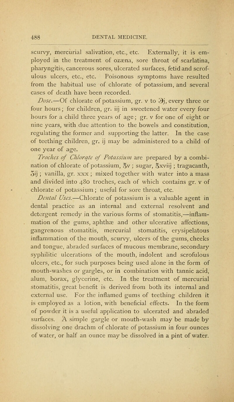 scurvy, mercurial salivation, etc., etc. Externally, it is em- ployed in the treatment of ozaena, sore throat of scarlatina, pharyngitis, cancerous sores, ulcerated surfaces, fetid and scrof- ulous ulcers, etc., etc. Poisonous symptoms have resulted from the habitual use of chlorate of potassium, and several cases of death have been recorded. Dose.—Of chlorate of potassium, gr. v to 3j, every three or four hours; for children, gr. iij in sweetened water every four hours for a child three years of age; gr. v for one of eight or nine years, with due attention to the bowels and constitution, regulating the former and supporting the latter. In the case of teething children, gr. ij may be administered to a child of one year of age. Troclies of Chlorate of Potassium are prepared by a combi- nation of chlorate of potassium, 5v ; sugar, 5xviij ; tragacanth, 5ij ; vanilla, gr. xxx ; mixed together with water into a mass and divided into 480 troches, each of which contains gr. v of chlorate of potassium; useful for sore throat, etc. Dental Uses.—Chlorate of potassium is a valuable agent in dental practice as an internal and external resolvent and detergent remedy jn the various forms of stomatitis,—inflam- mation of the gums, aphthae and other ulcerative affections, gangrenous stomatitis, mercurial stomatitis, erysipelatous inflammation of the mouth, scurvy, ulcers of the gums, cheeks and tongue, abraded surfaces of mucous membrane, secondary syphilitic ulcerations of the mouth, indolent and scrofulous ulcers, etc., for such purposes being used alone in the form of mouth-washes or gargles, or in combination with tannic acid, alum, borax, glycerine, etc. In the treatment of mercurial stomatitis, great benefit is derived from both its internal and external use. For the inflamed gums of teething children it is employed as a lotion, with beneficial effects. In the form of powder it is a useful application to ulcerated and abraded surfaces. A simple gargle or mouth-wash may be made by dissolving one drachm of chlorate of potassium in four ounces of water, or half an ounce may be dissolved in a pint of water.