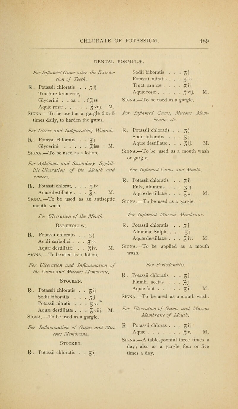 DENTAL FORMUL.-E. For hijiamed Gums after the Extrac- tion of Teeth. 5^. Potassii chloratis . . 3 ij Tincture krameria?, Glycerini . . aa . . f^ss Aquae rosse ^^i'j- ^^■ SiGNA.—To be used as a gargle 6 or 8 times daily, to harden the gums. For Ulcers and Siipptirating Wounds. R. Potassii chlGratis . . ^j Glycerini ^iss M. SiGNA.—To be used as a lotion. For Aphthous and SecoJidary Syphil- itic Ulceration of the Mouth and Fauces. li. Potassii chlorat. . . . 5 iv Aqusedestillatas . . . ^x. M. SiGNA.—To be used as an antiseptic mouth wash. For Ulceration of the Mouth. Bartholow. li. Potassii chloratis . . g;] Acidi carbolici . . . ^ss Aquse destillatse . . giv. M. SiGNA.—To be used as a lotion. For Ulceration and hiflamynation of the Gums and Mucous Membrane. Stocken. R. Potassii chloratis . • 3iJ Sodii biboratis . . • 3J Potassii nitratis . . • v5^^ Aquse destillatje . . • l^i'j SiGNA.—To be used as a gargle. M. For Inflammation of Gums and Mu- cous Membrane. Stocken. li. Potassii chloratis . . 3 ij Sodii biboratis ... 3;] Potassii nitratis . . .355 Tinct. arnicas . . . . .3 ij Aquse rosae o^''J- M. SiGNA.—To be used as a gargle. For TnflaiJied Gums, Mucous Mem- brane, etc. R. Potassii chloratis . . 3J Sodii biboratis . . . 3 j Aquse destillatse . . . ^ij. M. SiGNA.—To be used as a mouth wash or gargle. For Inflamed Gums and Mouth. R. Potassii chloratis . . 3 ij Pulv. aluminis . . . 3 ij Aquse destillatse . . . ^^x. M. SiGNA.—To be used as a gargle. - For Inflamed Mucous Membra?ie. R. Potassii chloratis . . 3J Aluminse Sulph. . . . 3 j Aquse destillatse . . . ^ iv. M. SiGNA.—To be applied as a mouth wash. For Periodontitis. R. Potassii chloratis Plumbi acetas . Aquse font . . . • 3J ■ 9J ;'j- M. SiGNA.—To be used as a mouth wash. For Ulceration of Gums and Mucous Membrane of Mouth. R. Potassii chloras . . .31] Aquae ^v. M. SiGNA.—A tablespoonful three times a day; also as a gargle four or five times a day.