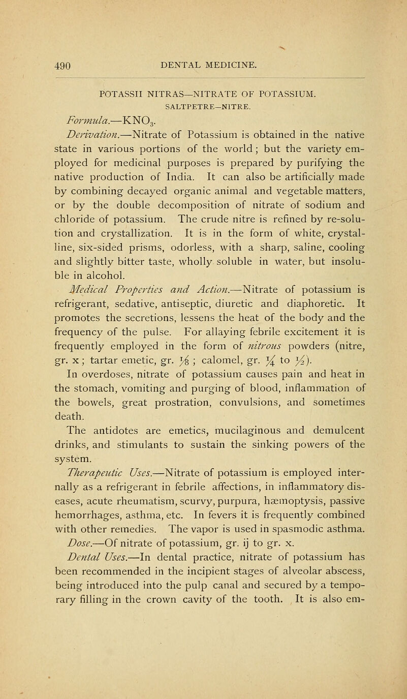 POTASSII NITRAS—NITRATE OF POTASSIUM. SALTPETRE—NITRE. Formula.—KNO3. Derivation.—Nitrate of Potassium is obtained in the native state in various portions of the world; but the variety em- ployed for medicinal purposes is prepared by purifying the native production of India. It can also be artificially made by combining decayed organic animal and vegetable matters, or by the double decomposition of nitrate of sodium and chloride of potassium. The crude nitre is refined by re-solu- tion and crystallization. It is in the form of white, crystal- line, six-sided prisms, odorless, with a sharp, saline, cooling and slightly bitter taste, wholly soluble in water, but insolu- ble in alcohol. Medical Propei^ties and Action.—Nitrate of potassium is refrigerant, sedative, antiseptic, diuretic and diaphoretic. It promotes the secretions, lessens the heat of the body and the frequency of the pulse. For allaying febrile excitement it is frequently employed in the form of nitrous powders (nitre, gr, X; tartar emetic, gr. ^ ; calomel, gr. y^ to Y^). In overdoses, nitrate of potassium causes pain and heat in the stomach, vomiting and purging of blood, inflammation of the bowels, great prostration, convulsions, and sometimes death. The antidotes are emetics, mucilaginous and demulcent drinks, and stimulants to sustain the sinking powers of the system. Therapeutic Uses.—Nitrate of potassium is employed inter- nally as a refrigerant in febrile affections, in inflammatory dis- eases, acute rheumatism, scurvy, purpura, haemoptysis, passive hemorrhages, asthma, etc. In fevers it is frequently combined with other remedies. The vapor is used in spasmodic asthma. Dose.—Of nitrate of potassium, gr. ij to gr. x. Dental Uses.—In dental practice, nitrate of potassium has been recommended in the incipient stages of alveolar abscess, being introduced into the pulp canal and secured by a tempo- rary filling in the crown cavity of the tooth. It is also em-