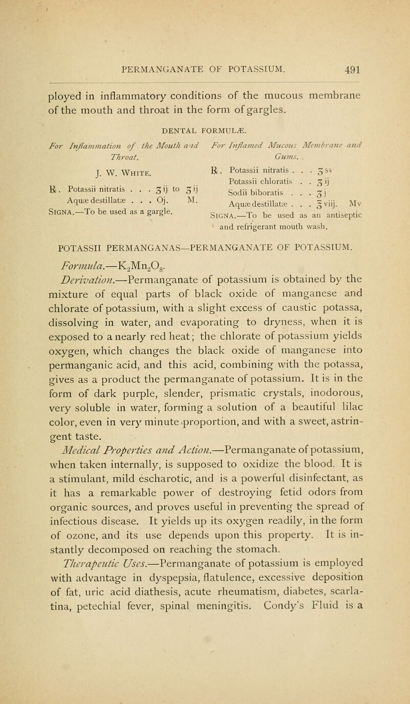 ployed in inflammatory conditions of the mucous membrane of the mouth and throat in the form of gargles. DENTAL FORMULiE. For Inflammation of the Mouth a^id For Inflamed Mttcoits Membrane and Throat. Gums. T. W. White. R- Potassii nitratis . . • 3 s? Potassii chloratis . . ^ ij K. Potassii nitratis . . . gij to ^ij Sodii biboratis . . . 3J Aquae destillatae . . , Oj. M. Aqua^destillatee . . . gviij. Mv SiGNA.-To be used as a gargle. SiGNA.—To be used as an antiseptic and refrigerant mouth wash. POTASSII PERMANGANAS—PERMANGANATE OF POTASSIUM. Formula.—K2Mn208. Derivation.—Permanganate of potassium is obtained by the mixture of equal parts of black oxide of manganese and chlorate of potassium, with a slight excess of caustic potassa, dissolving in water, and evaporating to dryness, when it is exposed to a nearly red heat; the chlorate of potassium yields oxygen, which changes the black oxide of manganese into permanganic acid, and this acid, combining with the potassa, gives as a product the permanganate of potassium. It is in the form of dark purple, slender, prismatic crystals, inodorous, very soluble in water, forming a solution of a beautiful lilac color, even in very minute .proportion, and with a sweet, astrin- gent taste. Medical Properties and Action.—Permanganate of potassium, when taken internally, is supposed to oxidize the blood. It is a stimulant, mild escharotic, and is a powerful disinfectant, as it has a remarkable power of destroying fetid odors from organic sources, and proves useful in preventing the spread of infectious disease. It yields up its oxygen readily, in the form of ozone, and its use depends upon this property. It is in- stantly decomposed on reaching the stomach. Therapeutic Uses.—Permanganate of potassium is employed with advantage in dyspepsia, flatulence, excessive deposition of fat, uric acid diathesis, acute rheumatism, diabetes, scarla- tina, petechial fever, spinal meningitis. Condy's P'luid is a