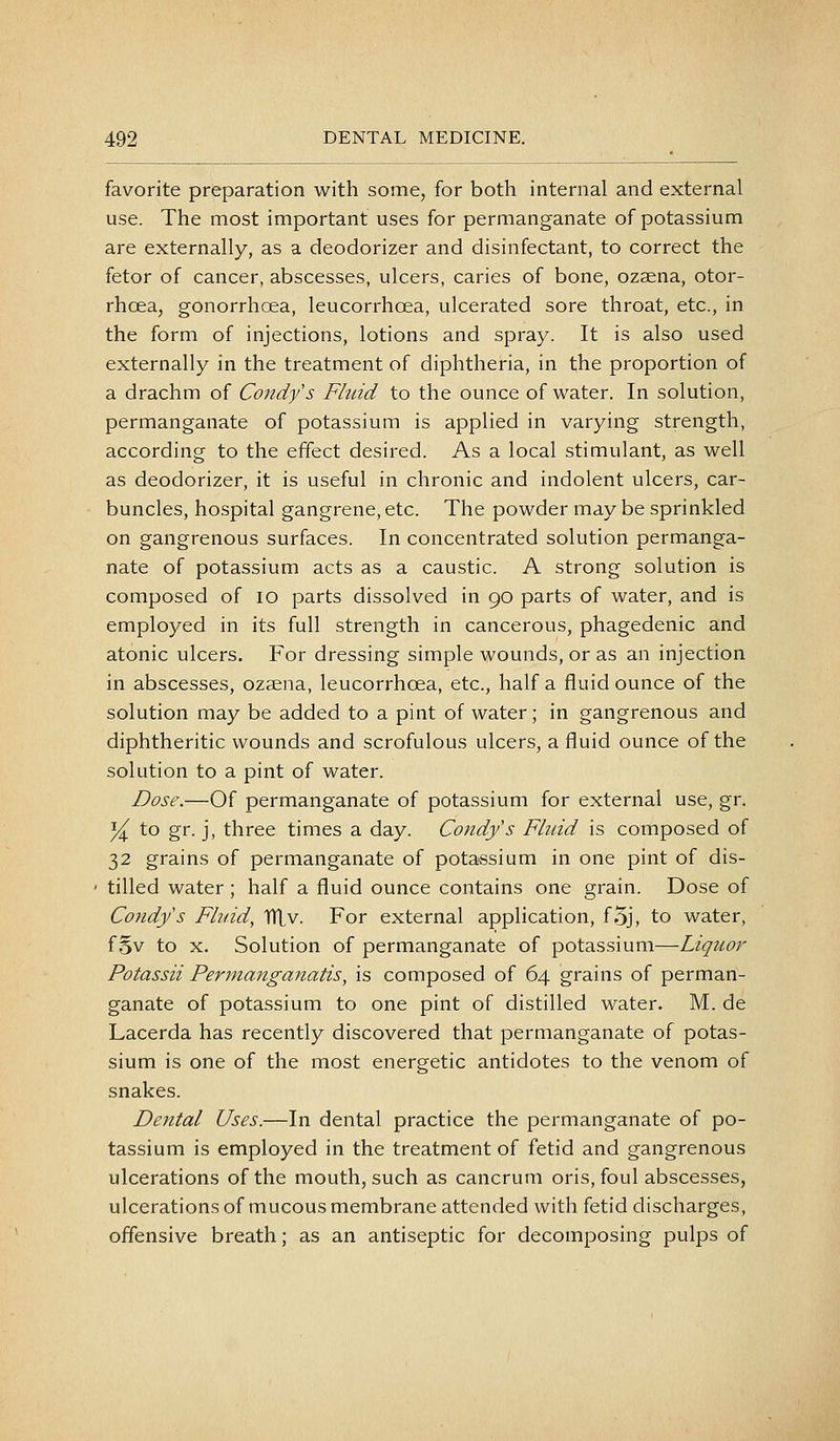 favorite preparation with some, for both internal and external use. The most important uses for permanganate of potassium are externally, as a deodorizer and disinfectant, to correct the fetor of cancer, abscesses, ulcers, caries of bone, ozsena, otor- rhcea, gonorrhoea, leucorrhoea, ulcerated sore throat, etc., in the form of injections, lotions and spray. It is also used externally in the treatment of diphtheria, in the proportion of a drachm of Condys Fluid to the ounce of water. In solution, permanganate of potassium is applied in varying strength, according to the effect desired. As a local stimulant, as well as deodorizer, it is useful in chronic and indolent ulcers, car- buncles, hospital gangrene, etc. The powder may be sprinkled on gangrenous surfaces. In concentrated solution permanga- nate of potassium acts as a caustic. A strong solution is composed of lo parts dissolved in 90 parts of water, and is employed in its full strength in cancerous, phagedenic and atonic ulcers. For dressing simple wounds, or as an injection in abscesses, ozaena, leucorrhoea, etc., half a fluid ounce of the solution may be added to a pint of water; in gangrenous and diphtheritic wounds and scrofulous ulcers, a fluid ounce of the solution to a pint of water. Dose.—Of permanganate of potassium for external use, gr. y^ to gr. j, three times a day. Condfs Fbiid is composed of 32 grains of permanganate of potassium in one pint of dis- tilled water; half a fluid ounce contains one grain. Dose of Condys Fluid, TTLv. For external application, foj, to water, f 5v to X. Solution of permanganate of potassium—Liquor Potassii Per7na7tganatis, is composed of 64 grains of perman- ganate of potassium to one pint of distilled water. M. de Lacerda has recently discovered that permanganate of potas- sium is one of the most energetic antidotes to the venom of snakes. Dental Uses.—In dental practice the permanganate of po- tassium is employed in the treatment of fetid and gangrenous ulcerations of the mouth, such as cancrum oris, foul abscesses, ulcerations of mucous membrane attended with fetid discharges, offensive breath; as an antiseptic for decomposing pulps of