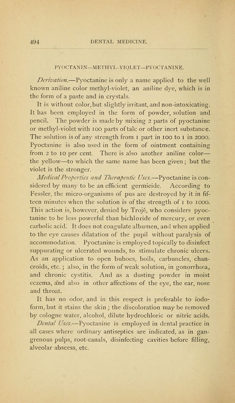 PYOCTANIN—METHYL-VIOLET—PYOCTANINE. Derivation.—Pyoctanine is only a name applied to the well known aniline color methyl-violet, an aniline dye, which is in the form of a paste and in crystals. It is without color,but slightly irritant, and non-intoxicating. It has been employed in the form of powder^ solution and pencil. The powder is made by mixing 2 parts of pyoctanine or methyl-violet with loo parts of talc or other inert substance. The solution is of any strength from i part in 100 to i in 2000. Pyoctanine is also used in the form of ointment containing from 2 to 10 per cent. There is also another aniline color— the yellow—to which the same name has been given; but the violet is the stronger. Medical Properties and Therapeiitic Uses.—Pyoctanine is con- sidered by many to be an efficient germicide. According to Fessler, the micro-organisms of pus are destroyed by it in fif- teen minutes when the solution is of the strength of i to 1000. This action is, however, denied by Troje, who considers pyoc- tanine to be less powerful than bichloride of mercury, or even carbolic acid. It does not coagulate albumen, and when applied to the eye causes dilatation of the pupil without paralysis of accommodation. Pyoctanine is employed topically to disinfect suppurating or ulcerated wounds, to stimulate chronic ulcers. As an application to open buboes, boils, carbuncles, chan- croids, etc.; also, in the form of weak solution, in gonorrhoea, and chronic cystitis. And as a dusting powder in moist eczema, and also in other affections of the eye, the ear, nose and throat. It has no odor, and in this respect is preferable to iodo- form, but it stains the skin ; the discoloration may be removed by cologne water, alcohol, dilute hydrochloric or nitric acids. Dental Uses.—Pyoctanine is employed in dental practice in all cases where ordinary antiseptics are indicated, as in gan- grenous pulps, root-canals, disinfecting cavities before filling, alveolar abscess, etc.
